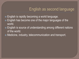  English is rapidly becoming a world language.
 English has become one of the major languages of the
world.
 English is source of understanding among different nations
of the world.
 Medicine, industry, telecommunication and transport.
 