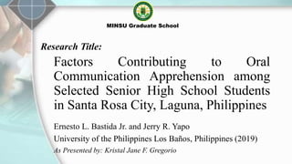Factors Contributing to Oral
Communication Apprehension among
Selected Senior High School Students
in Santa Rosa City, Laguna, Philippines
Ernesto L. Bastida Jr. and Jerry R. Yapo
University of the Philippines Los Baños, Philippines (2019)
As Presented by: Kristal Jane F. Gregorio
MINSU Graduate School
Research Title:
 