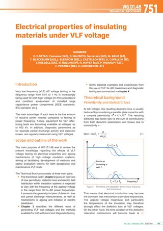 	 Some practical examples and experiences from
the use of VLF for AC breakdown and diagnostic
testing are summarized in chapter 4.
Theoretical background	
Permittivity and dielectric loss
At AC voltage, the resulting dielectric loss is usually
deduced by considering a parallel plate capacitor with
a complex permittivity . The resulting
dielectric loss factor tanδ is the sum of contributions
from both dielectric polarization and losses due to
conductivity σ :
tanδ = tanδ1
(1)
Figure 1 - Permittivity and dissipation factor versus frequency
and temperature
This means that electrical conduction may become
the dominant loss mechanism at very low frequencies.
The applied voltage magnitude and particularly
the temperature of the insulation may therefore
strongly affect the dielectric loss at VLF voltages.
On the other hand, the time constant of the dielectric
relaxation mechanisms will become lower at •••
Introduction
Very low frequency (VLF) AC voltage testing in the
frequency range from 0.01 to 1 Hz is increasingly
being used for both high voltage (Hi-Pot) acceptance
and condition assessment of installed large
capacitance power components [IEEE standards,
IEC standard, etc.].
The main advantage of such tests is the low amount
of reactive power needed compared to testing at
power frequency. Today, equipment for VLF after-
laying tests are becoming available at voltages up
to 400 kV. In addition, diagnostic parameters as
for example partial discharge activity and dielectric
losses, are regularly measured using VLF voltages.
Scope and outline of the work
The main purpose of WG D1.48 was to review the
present knowledge regarding the effects of VLF
voltage testing on electrical properties and ageing
mechanisms of high voltage insulation systems,
aiming at facilitating development of methods and
useful evaluation criteria for both acceptance and
maintenance VLF-tests.
The Technical Brochure consists of three main parts.
	 The theoretical part in chapter 2 gives an overview
of how permittivity, dielectric loss and electric field
distribution within insulation systems is expected
to vary with the frequency of the applied voltage
in the range from DC to AC power frequencies.
It presents the general principles of dielectric loss
and partial discharge measurements, as well as
mechanisms of ageing and initiation of electric
breakdown.
	 Chapter 3 describes the different ways of
generating VLF test voltages and the methods
available for both withstand and diagnostic testing.
Members
E. ILDSTAD, Convenor (NO), F. MAUSETH, Secretary (NO), M. BAUR (AT),
T. BLACKBURN (AU), J. BLENNOW (SE), J. CASTELLON (FR), A. CAVALLINI (IT),
J. HOLBØLL (DK), N. HOZUMI (JP), H. MAYER (AU), P. MOHAUPT (AT),
F. PETZOLD (DE), C. SUMEREDER (AT)
Electrical properties of insulating
materials under VLF voltage
751WG D1.48
technical brochure
No. 302 - February 2019 ELECTRA	 93
 