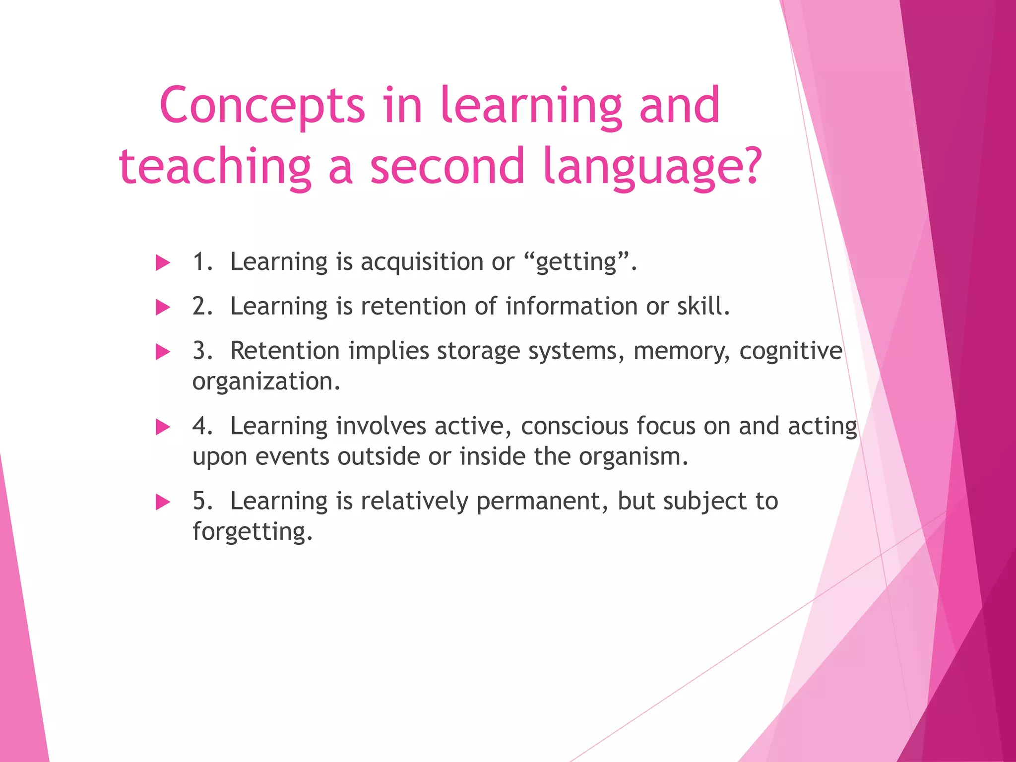 Concepts in learning and
teaching a second language?
 1. Learning is acquisition or “getting”.
 2. Learning is retention of information or skill.
 3. Retention implies storage systems, memory, cognitive
organization.
 4. Learning involves active, conscious focus on and acting
upon events outside or inside the organism.
 5. Learning is relatively permanent, but subject to
forgetting.
 