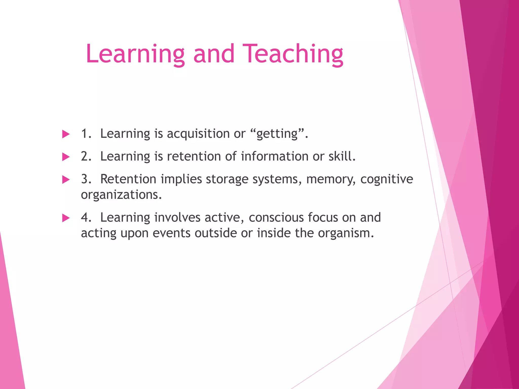 Learning and Teaching
 1. Learning is acquisition or “getting”.
 2. Learning is retention of information or skill.
 3. Retention implies storage systems, memory, cognitive
organizations.
 4. Learning involves active, conscious focus on and
acting upon events outside or inside the organism.
 