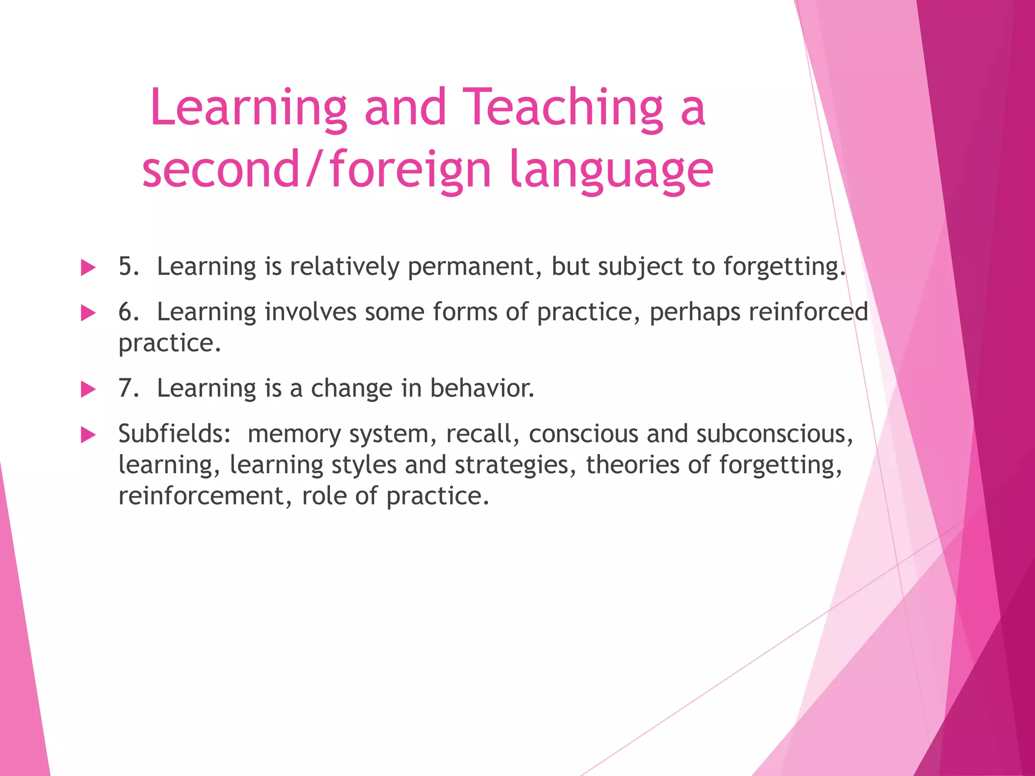 Learning and Teaching a
second/foreign language
 5. Learning is relatively permanent, but subject to forgetting.
 6. Learning involves some forms of practice, perhaps reinforced
practice.
 7. Learning is a change in behavior.
 Subfields: memory system, recall, conscious and subconscious,
learning, learning styles and strategies, theories of forgetting,
reinforcement, role of practice.
 