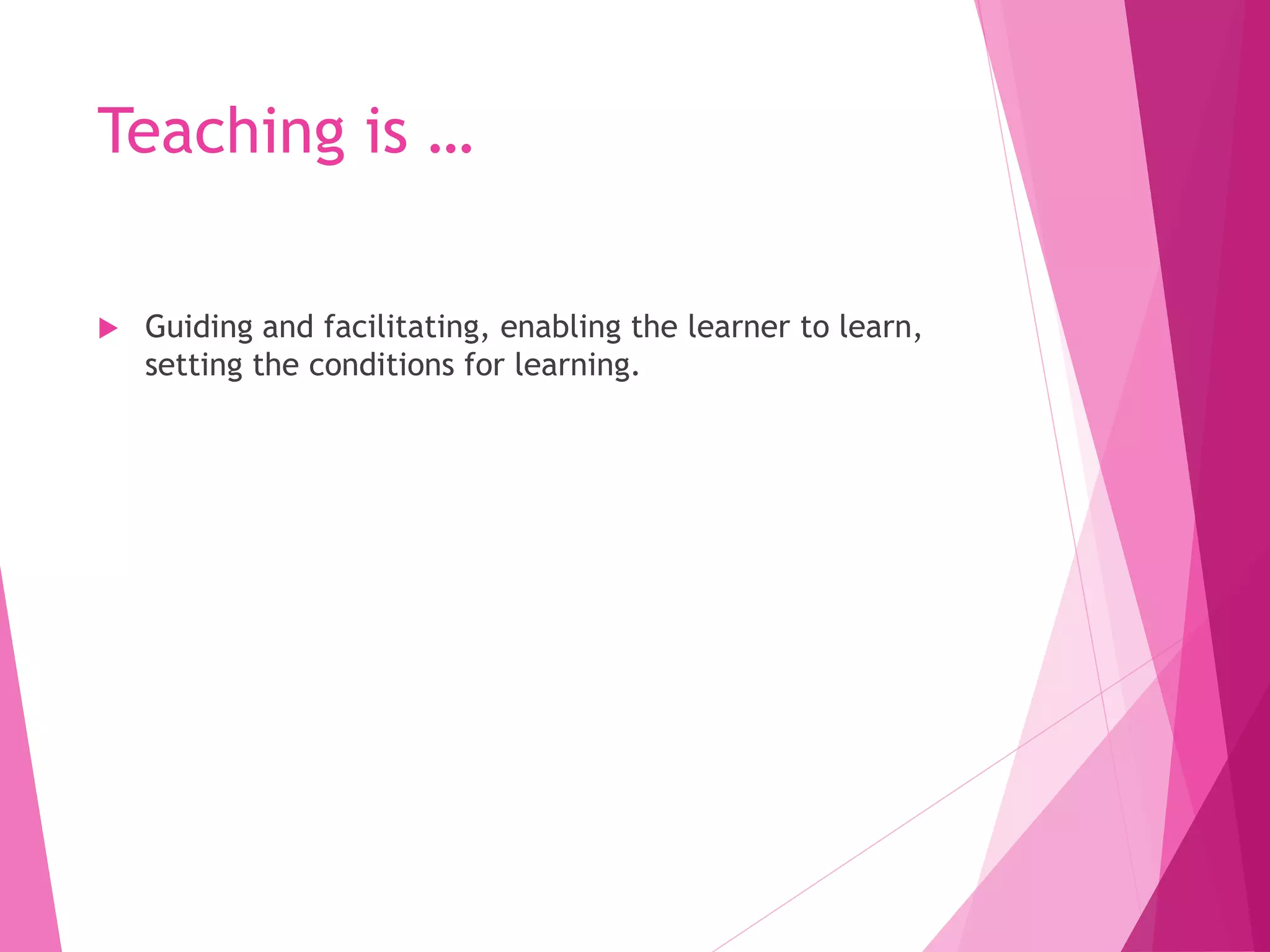Teaching is …
 Guiding and facilitating, enabling the learner to learn,
setting the conditions for learning.
 