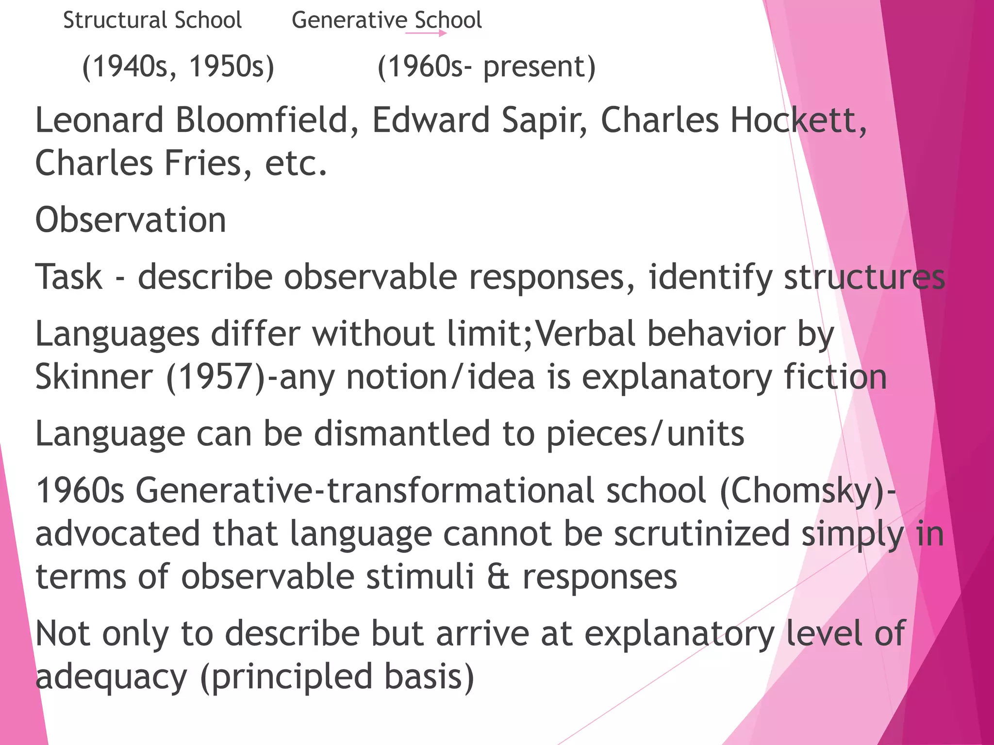 Structural School Generative School
(1940s, 1950s) (1960s- present)
Leonard Bloomfield, Edward Sapir, Charles Hockett,
Charles Fries, etc.
Observation
Task - describe observable responses, identify structures
Languages differ without limit;Verbal behavior by
Skinner (1957)-any notion/idea is explanatory fiction
Language can be dismantled to pieces/units
1960s Generative-transformational school (Chomsky)-
advocated that language cannot be scrutinized simply in
terms of observable stimuli & responses
Not only to describe but arrive at explanatory level of
adequacy (principled basis)
 