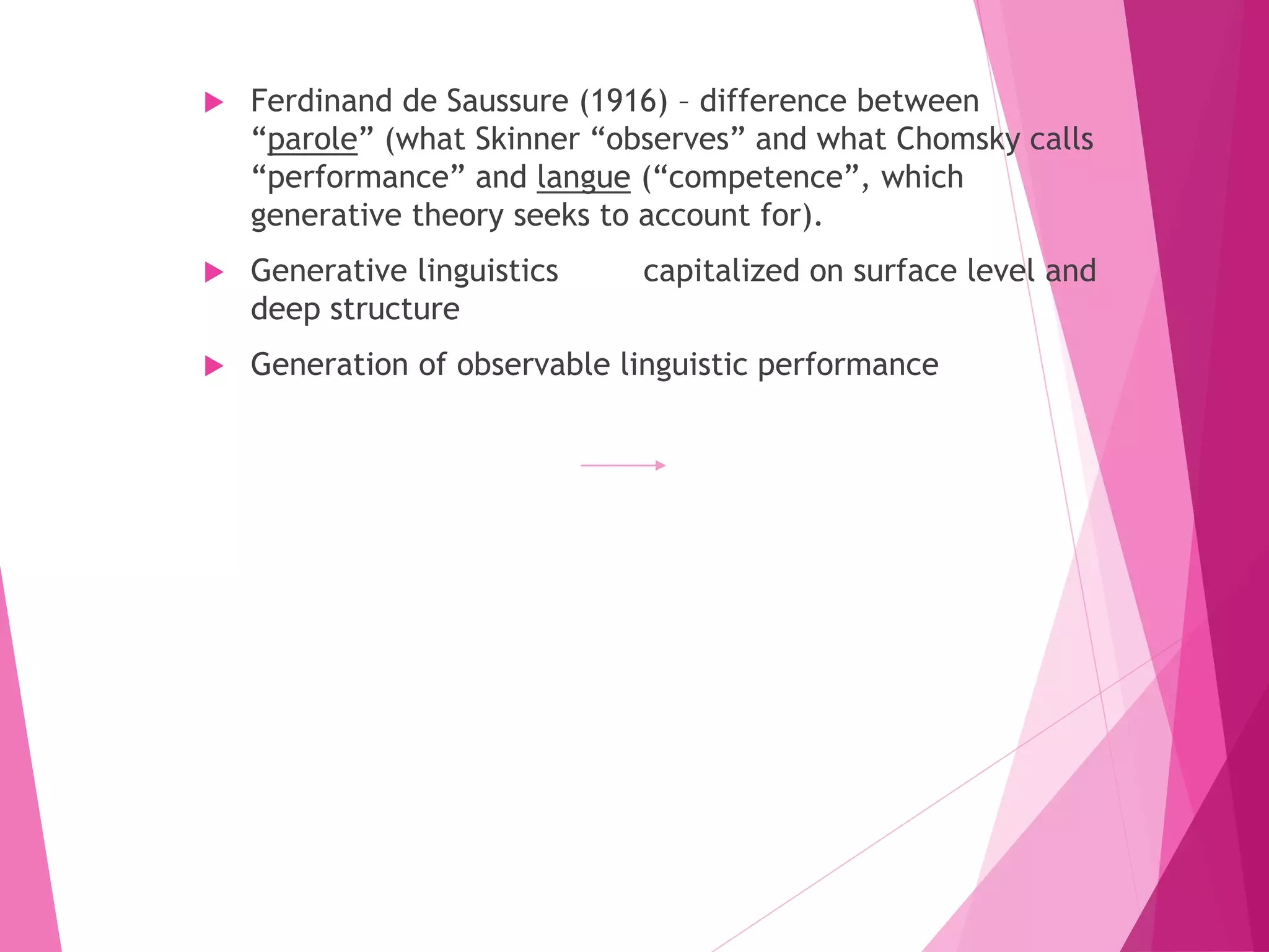  Ferdinand de Saussure (1916) – difference between
“parole” (what Skinner “observes” and what Chomsky calls
“performance” and langue (“competence”, which
generative theory seeks to account for).
 Generative linguistics capitalized on surface level and
deep structure
 Generation of observable linguistic performance
 
