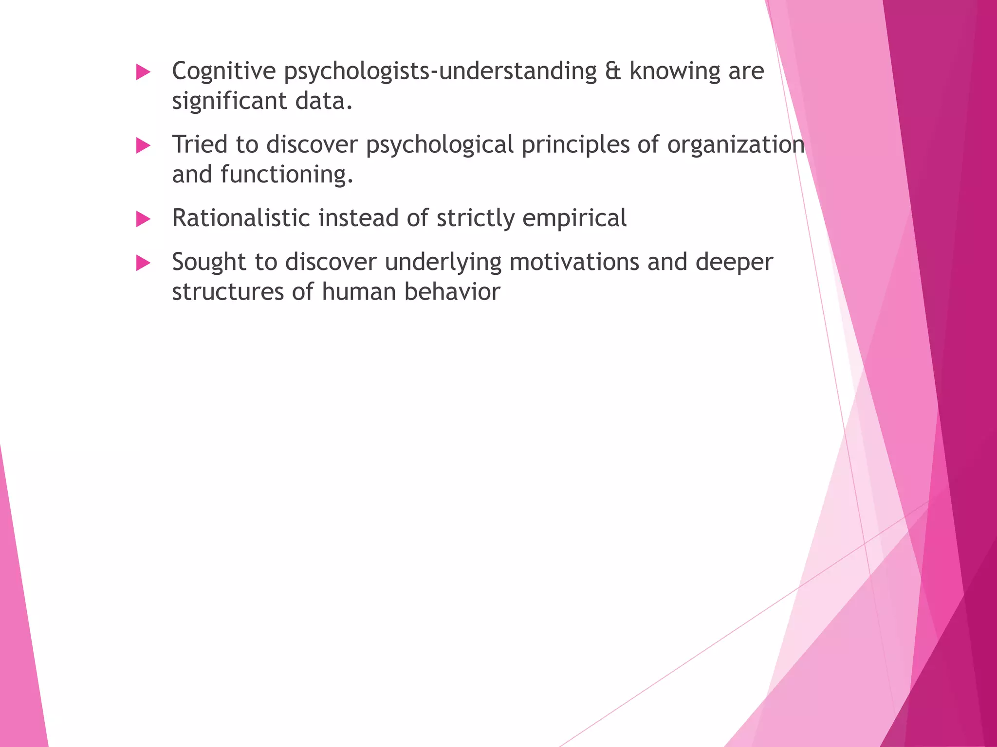  Cognitive psychologists-understanding & knowing are
significant data.
 Tried to discover psychological principles of organization
and functioning.
 Rationalistic instead of strictly empirical
 Sought to discover underlying motivations and deeper
structures of human behavior
 