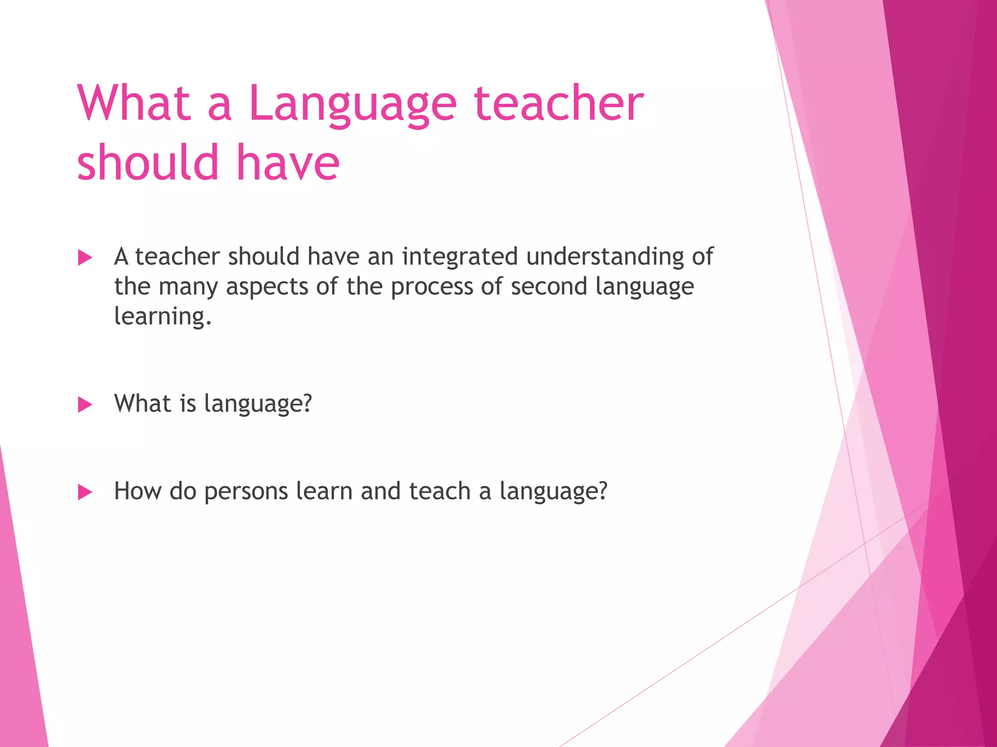 What a Language teacher
should have
 A teacher should have an integrated understanding of
the many aspects of the process of second language
learning.
 What is language?
 How do persons learn and teach a language?
 