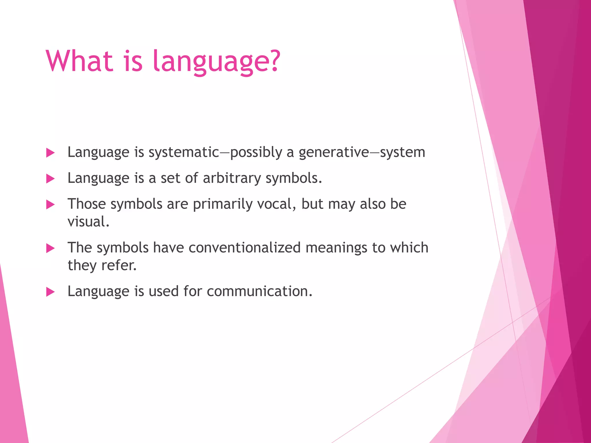 What is language?
 Language is systematic—possibly a generative—system
 Language is a set of arbitrary symbols.
 Those symbols are primarily vocal, but may also be
visual.
 The symbols have conventionalized meanings to which
they refer.
 Language is used for communication.
 