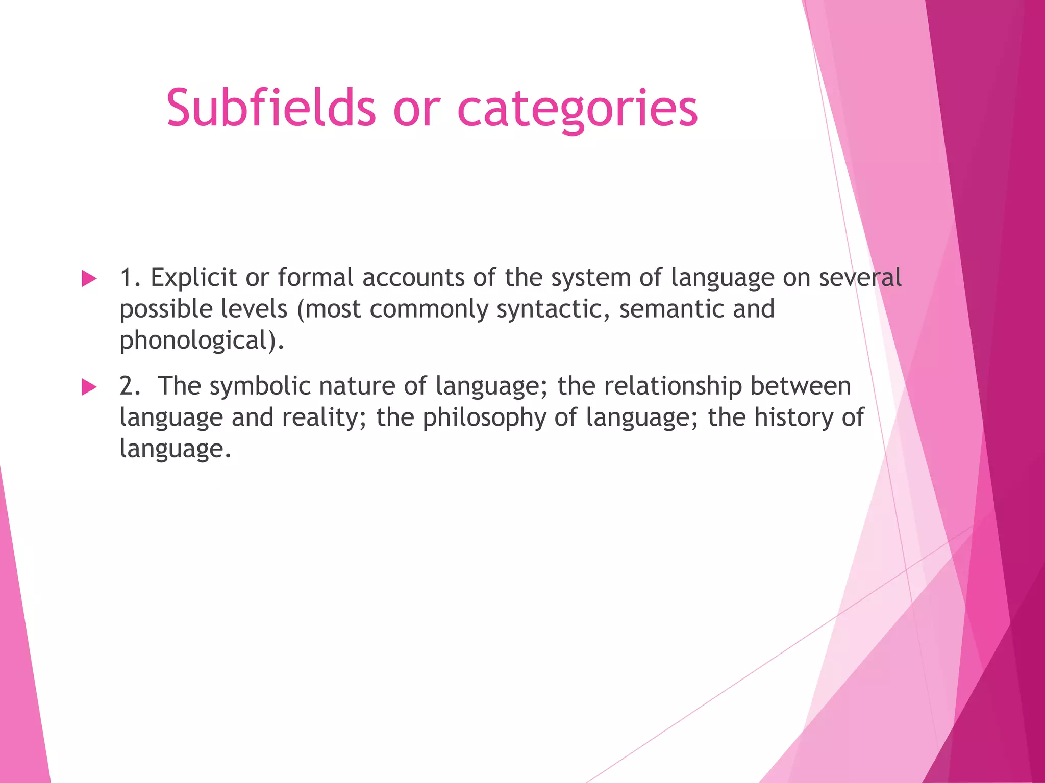 Subfields or categories
 1. Explicit or formal accounts of the system of language on several
possible levels (most commonly syntactic, semantic and
phonological).
 2. The symbolic nature of language; the relationship between
language and reality; the philosophy of language; the history of
language.
 