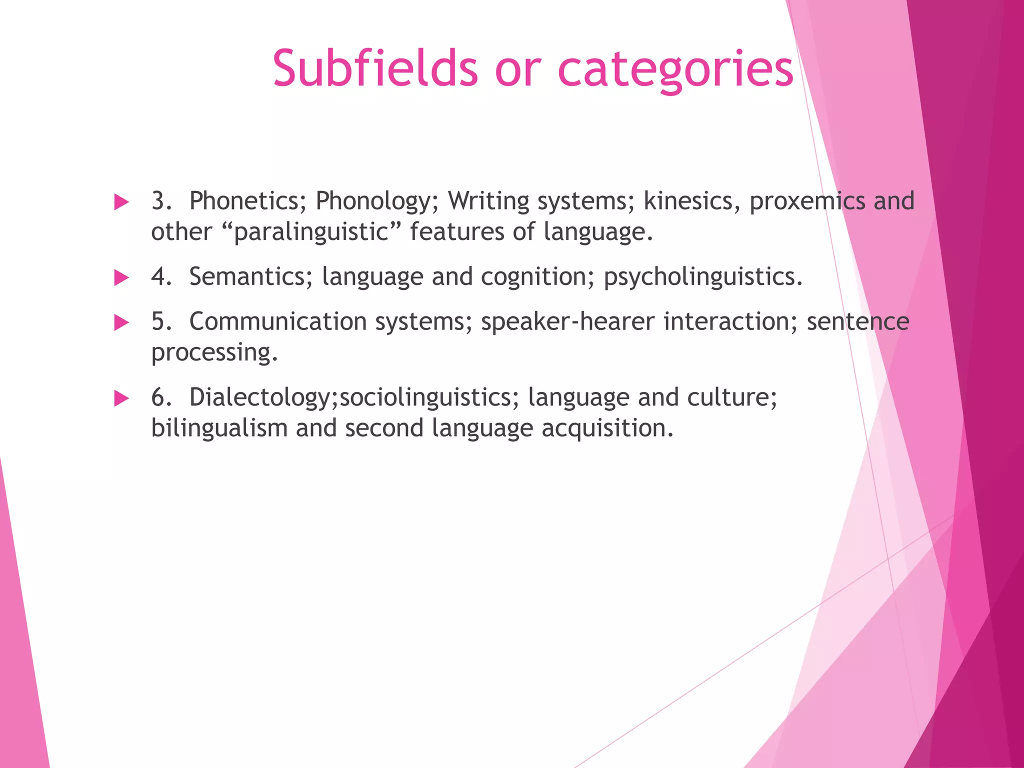 Subfields or categories
 3. Phonetics; Phonology; Writing systems; kinesics, proxemics and
other “paralinguistic” features of language.
 4. Semantics; language and cognition; psycholinguistics.
 5. Communication systems; speaker-hearer interaction; sentence
processing.
 6. Dialectology;sociolinguistics; language and culture;
bilingualism and second language acquisition.
 