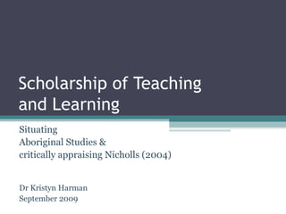 Scholarship of Teaching  and Learning Situating  Aboriginal Studies &  critically appraising Nicholls (2004) Dr Kristyn Harman September 2009 