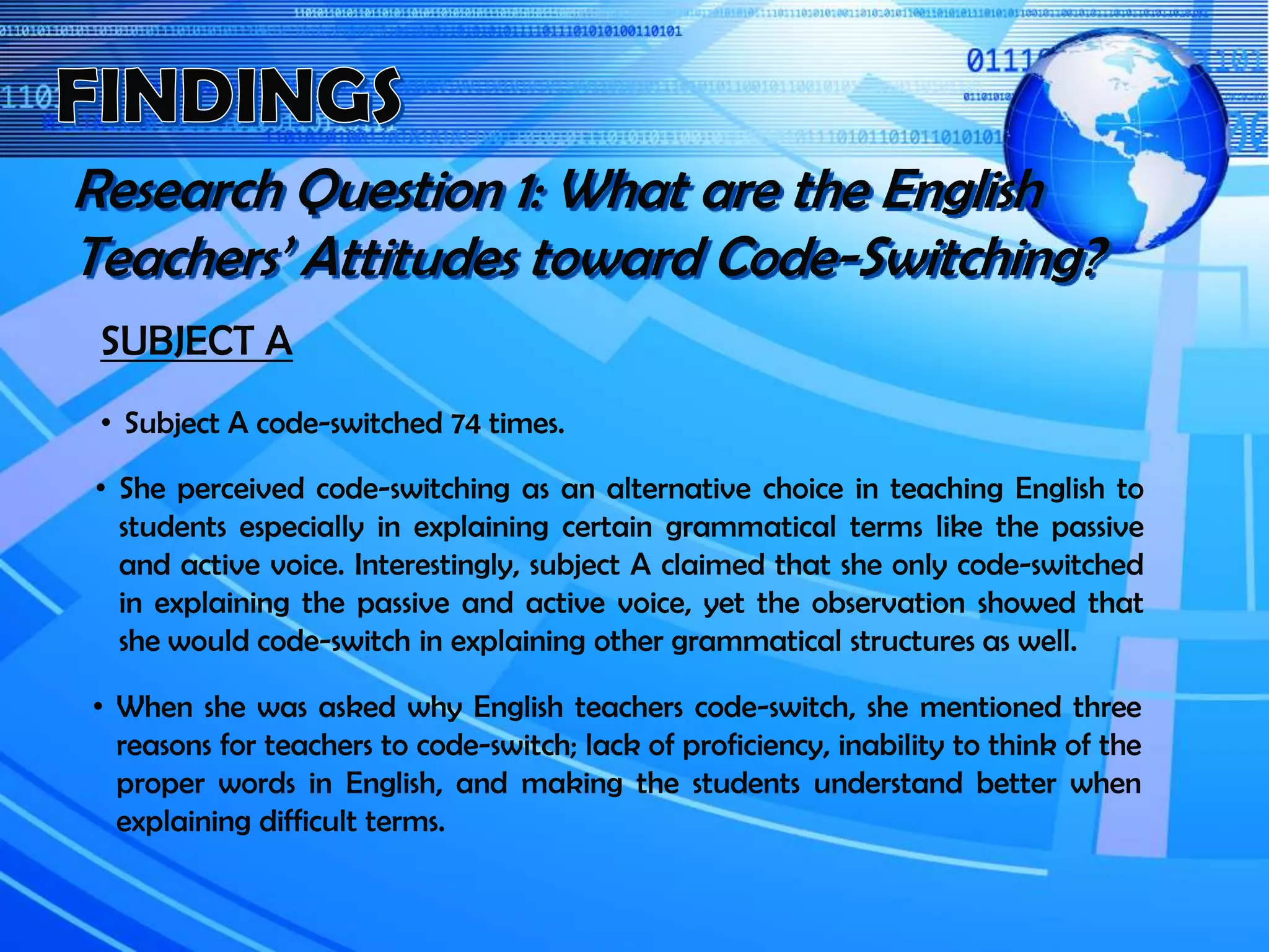 SUBJECT A
• Subject A code-switched 74 times.
Research Question 1: What are the English
Teachers’ Attitudes toward Code-Switching?
• When she was asked why English teachers code-switch, she mentioned three
reasons for teachers to code-switch; lack of proficiency, inability to think of the
proper words in English, and making the students understand better when
explaining difficult terms.
• She perceived code-switching as an alternative choice in teaching English to
students especially in explaining certain grammatical terms like the passive
and active voice. Interestingly, subject A claimed that she only code-switched
in explaining the passive and active voice, yet the observation showed that
she would code-switch in explaining other grammatical structures as well.
 