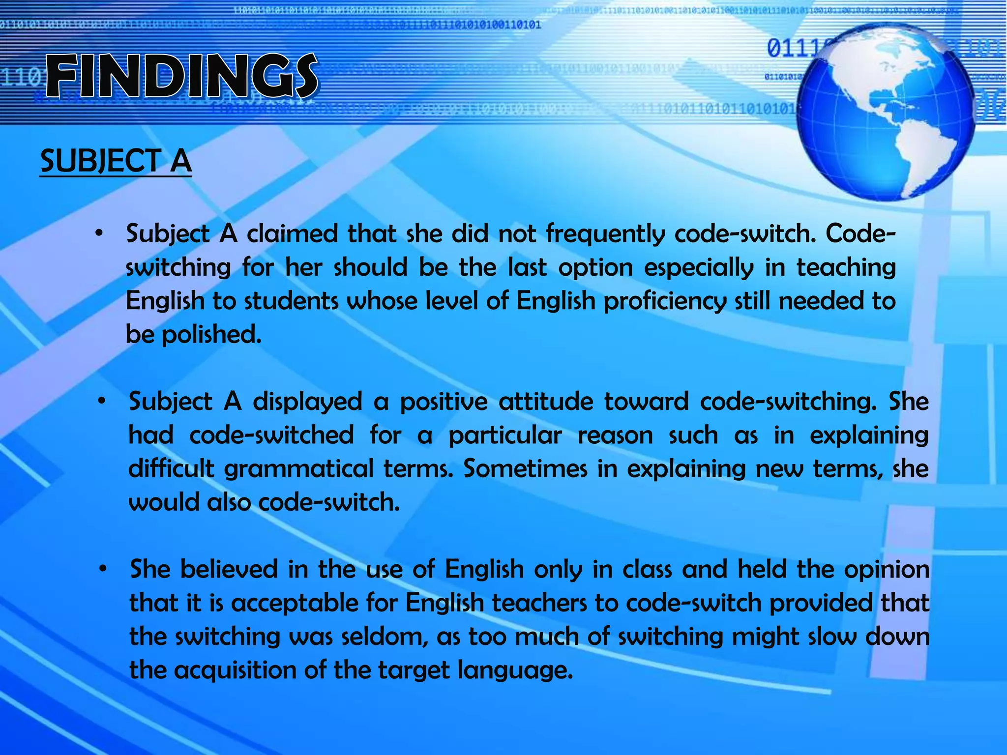SUBJECT A
• Subject A displayed a positive attitude toward code-switching. She
had code-switched for a particular reason such as in explaining
difficult grammatical terms. Sometimes in explaining new terms, she
would also code-switch.
• Subject A claimed that she did not frequently code-switch. Code-
switching for her should be the last option especially in teaching
English to students whose level of English proficiency still needed to
be polished.
• She believed in the use of English only in class and held the opinion
that it is acceptable for English teachers to code-switch provided that
the switching was seldom, as too much of switching might slow down
the acquisition of the target language.
 