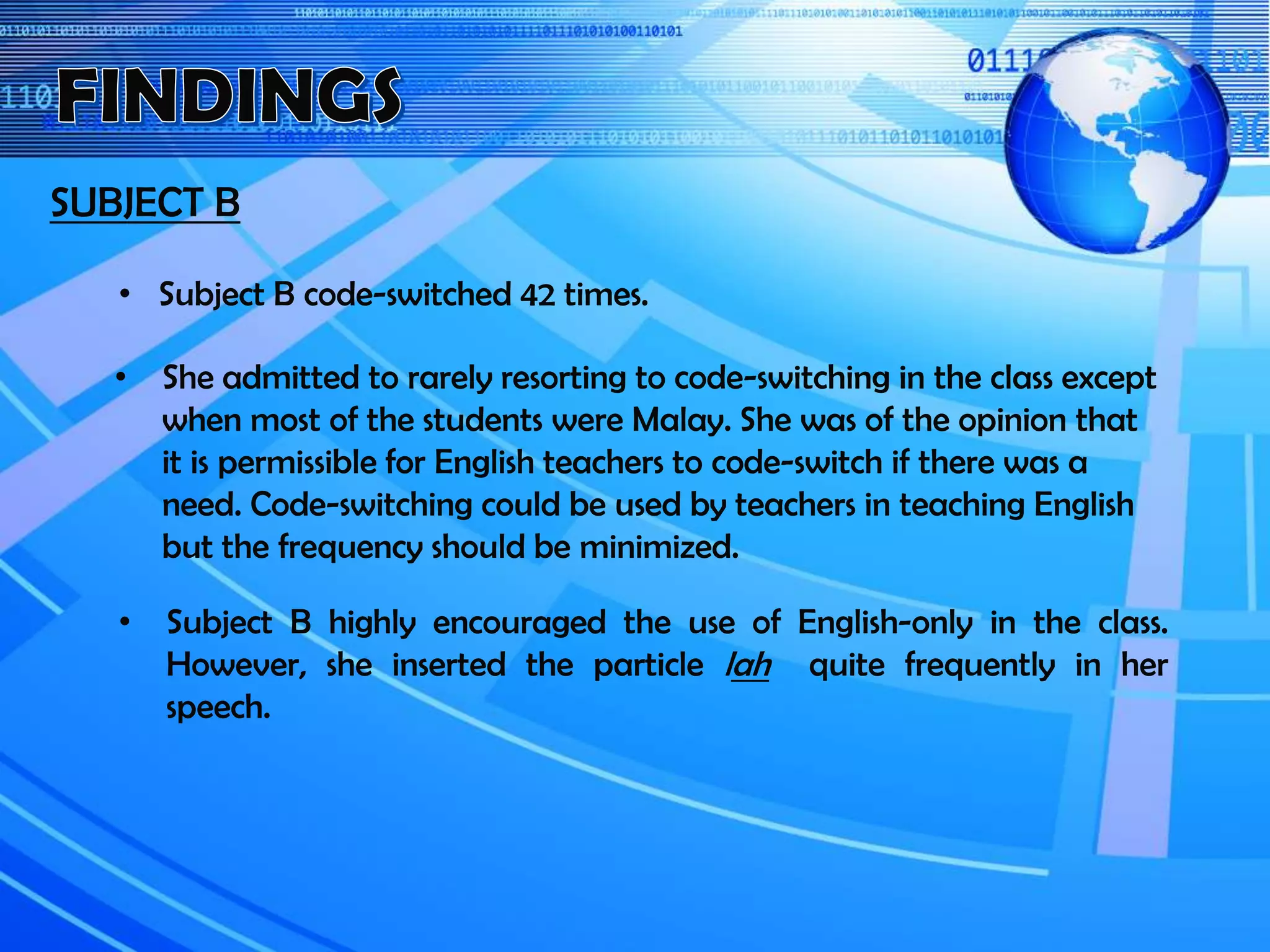 SUBJECT B
• She admitted to rarely resorting to code-switching in the class except
when most of the students were Malay. She was of the opinion that
it is permissible for English teachers to code-switch if there was a
need. Code-switching could be used by teachers in teaching English
but the frequency should be minimized.
• Subject B code-switched 42 times.
• Subject B highly encouraged the use of English-only in the class.
However, she inserted the particle lah quite frequently in her
speech.
 