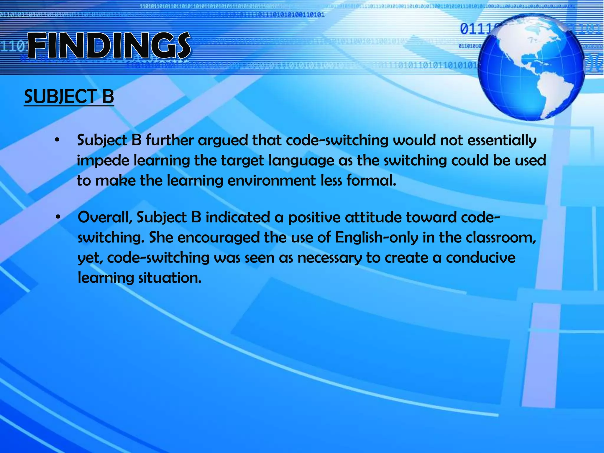 SUBJECT B
• Overall, Subject B indicated a positive attitude toward code-
switching. She encouraged the use of English-only in the classroom,
yet, code-switching was seen as necessary to create a conducive
learning situation.
• Subject B further argued that code-switching would not essentially
impede learning the target language as the switching could be used
to make the learning environment less formal.
 
