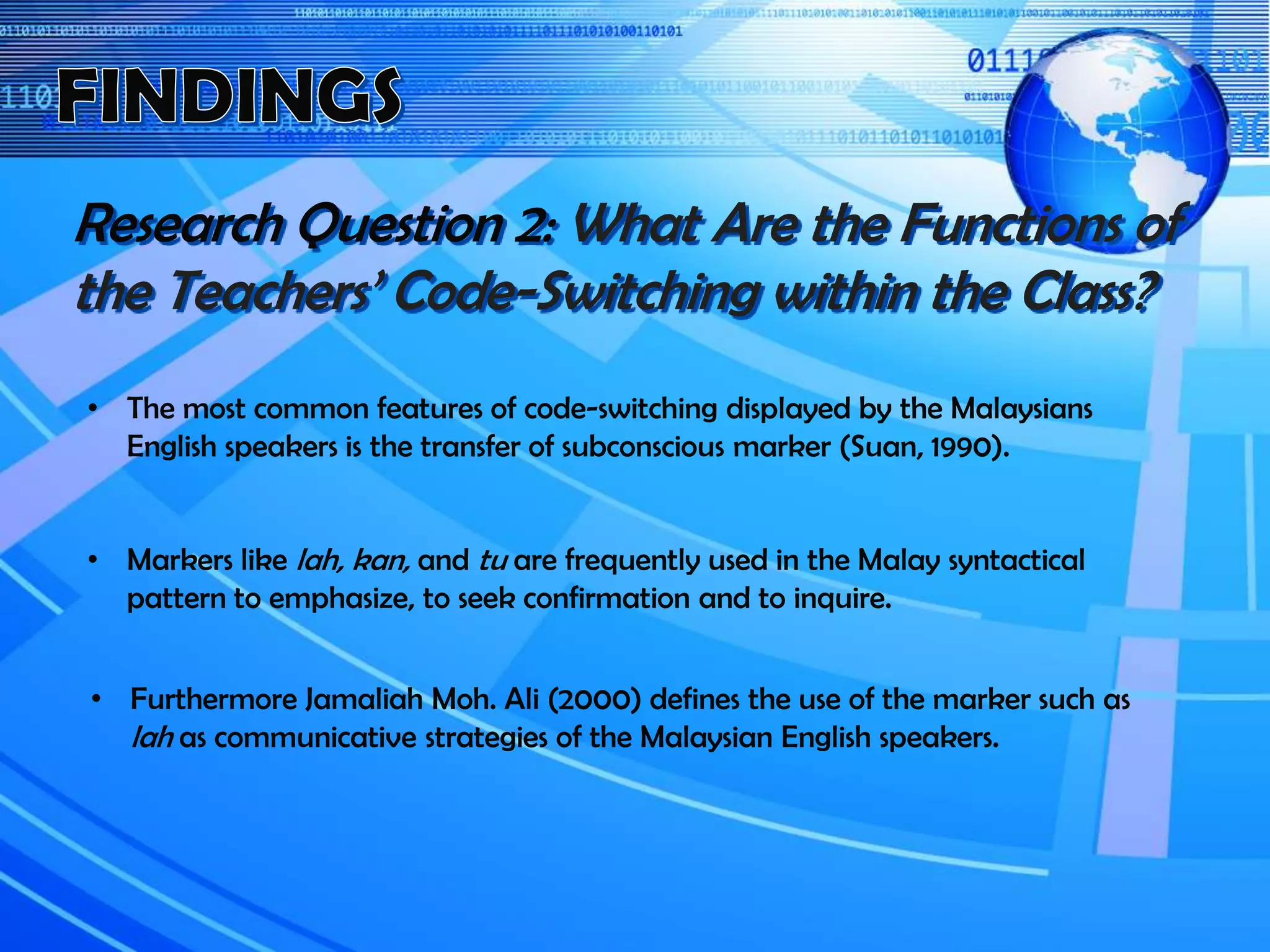 Research Question 2: What Are the Functions of
the Teachers’ Code-Switching within the Class?
• The most common features of code-switching displayed by the Malaysians
English speakers is the transfer of subconscious marker (Suan, 1990).
• Markers like lah, kan, and tu are frequently used in the Malay syntactical
pattern to emphasize, to seek confirmation and to inquire.
• Furthermore Jamaliah Moh. Ali (2000) defines the use of the marker such as
lah as communicative strategies of the Malaysian English speakers.
 