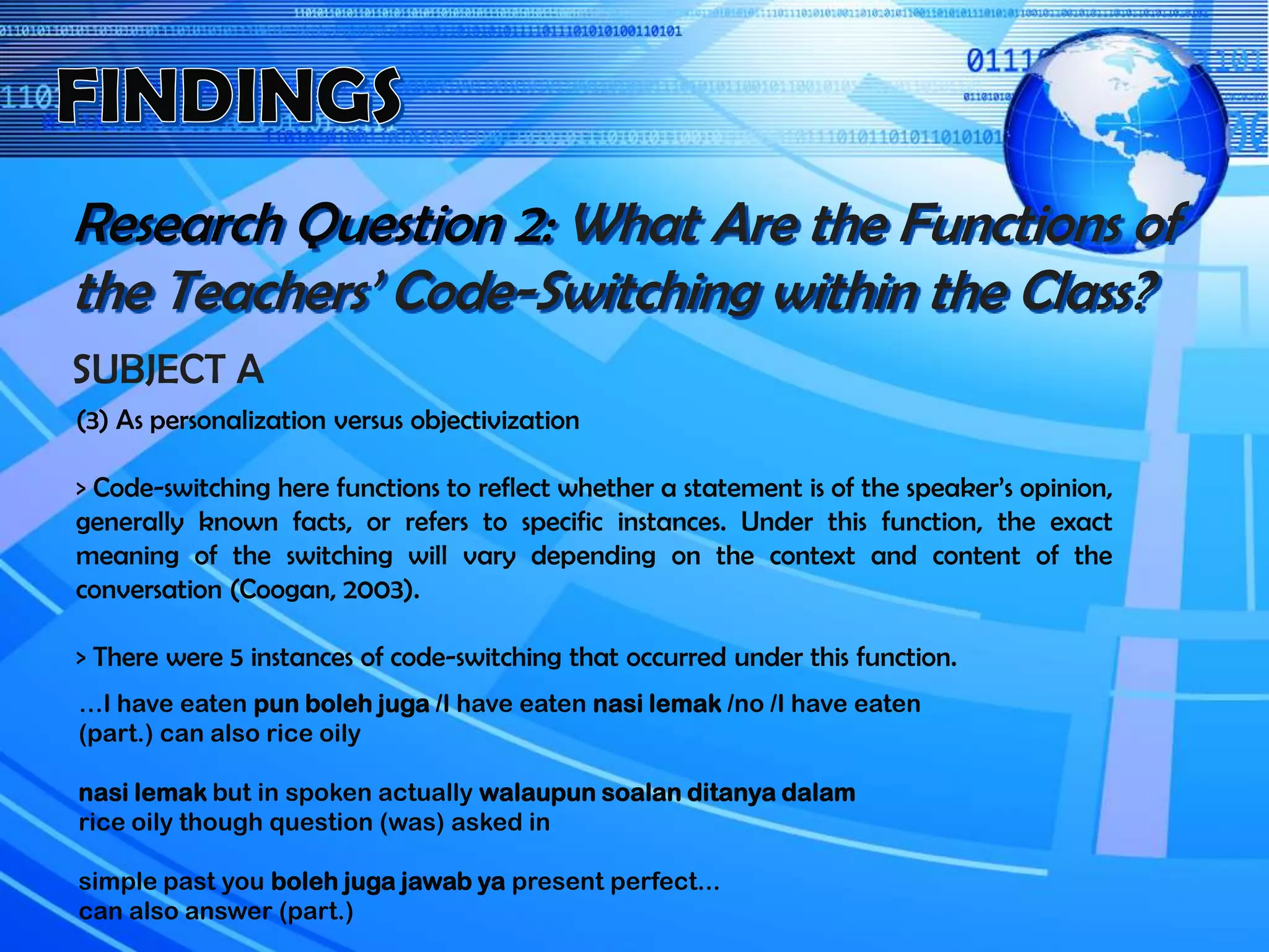 Research Question 2: What Are the Functions of
the Teachers’ Code-Switching within the Class?
SUBJECT A
(3) As personalization versus objectivization
> Code-switching here functions to reflect whether a statement is of the speaker’s opinion,
generally known facts, or refers to specific instances. Under this function, the exact
meaning of the switching will vary depending on the context and content of the
conversation (Coogan, 2003).
> There were 5 instances of code-switching that occurred under this function.
…I have eaten pun boleh juga /I have eaten nasi lemak /no /I have eaten
(part.) can also rice oily
nasi lemak but in spoken actually walaupun soalan ditanya dalam
rice oily though question (was) asked in
simple past you boleh juga jawab ya present perfect...
can also answer (part.)
 