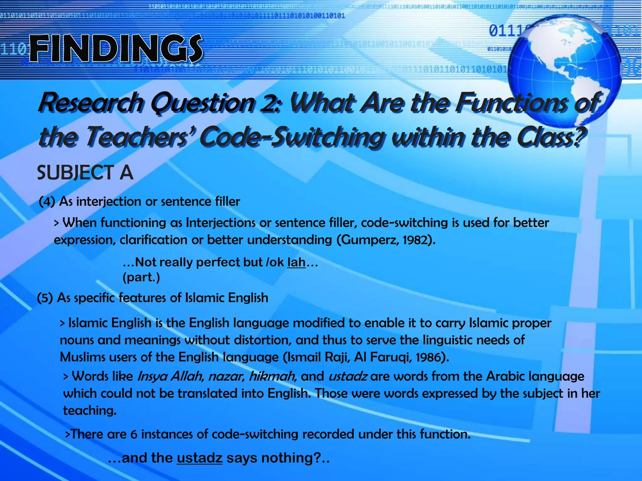 Research Question 2: What Are the Functions of
the Teachers’ Code-Switching within the Class?
SUBJECT A
(4) As interjection or sentence filler
…Not really perfect but /ok lah…
(part.)
> When functioning as Interjections or sentence filler, code-switching is used for better
expression, clarification or better understanding (Gumperz, 1982).
(5) As specific features of Islamic English
> Islamic English is the English language modified to enable it to carry Islamic proper
nouns and meanings without distortion, and thus to serve the linguistic needs of
Muslims users of the English language (Ismail Raji, Al Faruqi, 1986).
> Words like Insya Allah, nazar, hikmah, and ustadz are words from the Arabic language
which could not be translated into English. Those were words expressed by the subject in her
teaching.
…and the ustadz says nothing?..
>There are 6 instances of code-switching recorded under this function.
 