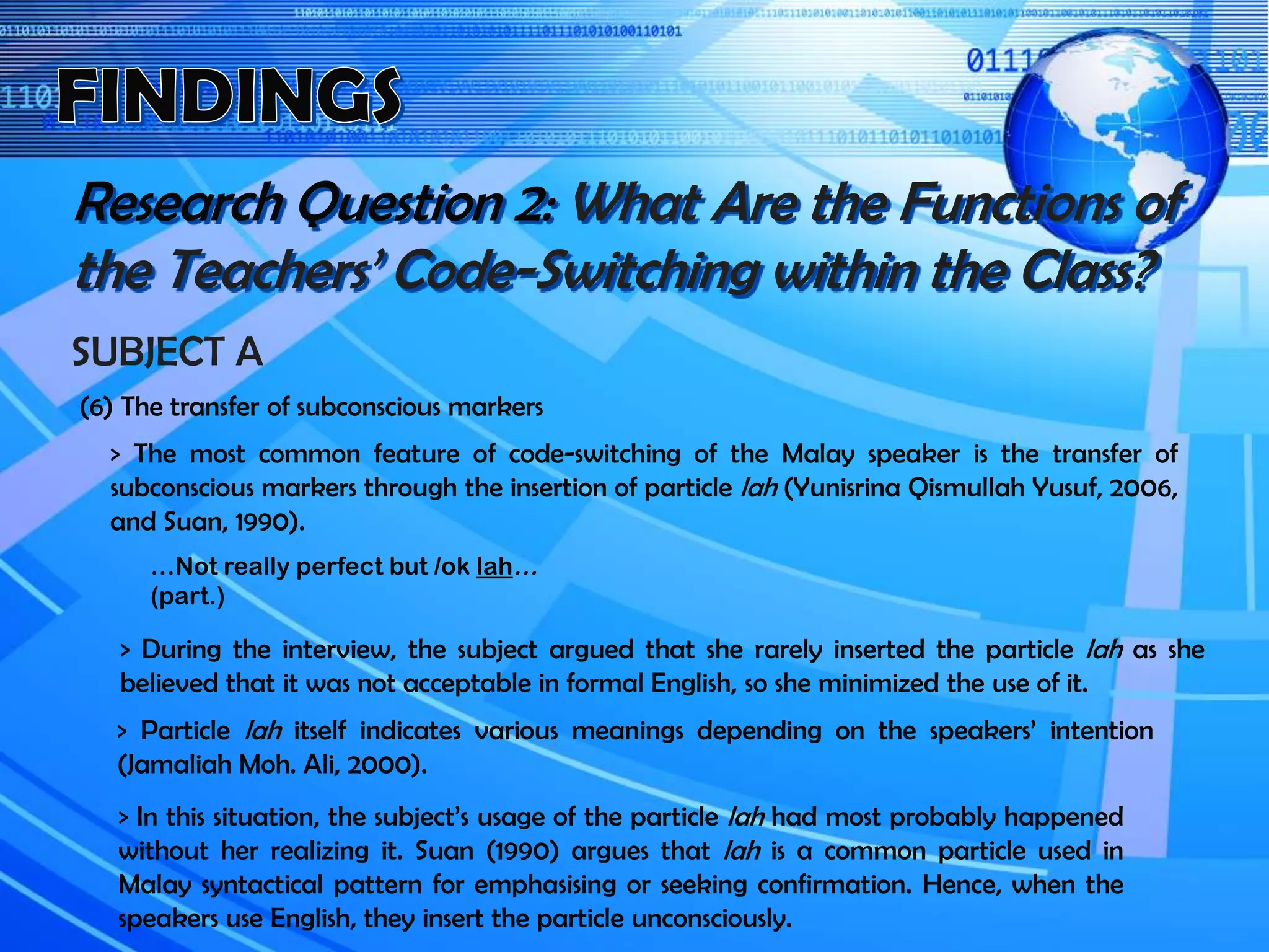 Research Question 2: What Are the Functions of
the Teachers’ Code-Switching within the Class?
SUBJECT A
(6) The transfer of subconscious markers
> The most common feature of code-switching of the Malay speaker is the transfer of
subconscious markers through the insertion of particle lah (Yunisrina Qismullah Yusuf, 2006,
and Suan, 1990).
> During the interview, the subject argued that she rarely inserted the particle lah as she
believed that it was not acceptable in formal English, so she minimized the use of it.
…Not really perfect but /ok lah…
(part.)
> Particle lah itself indicates various meanings depending on the speakers’ intention
(Jamaliah Moh. Ali, 2000).
> In this situation, the subject’s usage of the particle lah had most probably happened
without her realizing it. Suan (1990) argues that lah is a common particle used in
Malay syntactical pattern for emphasising or seeking confirmation. Hence, when the
speakers use English, they insert the particle unconsciously.
 