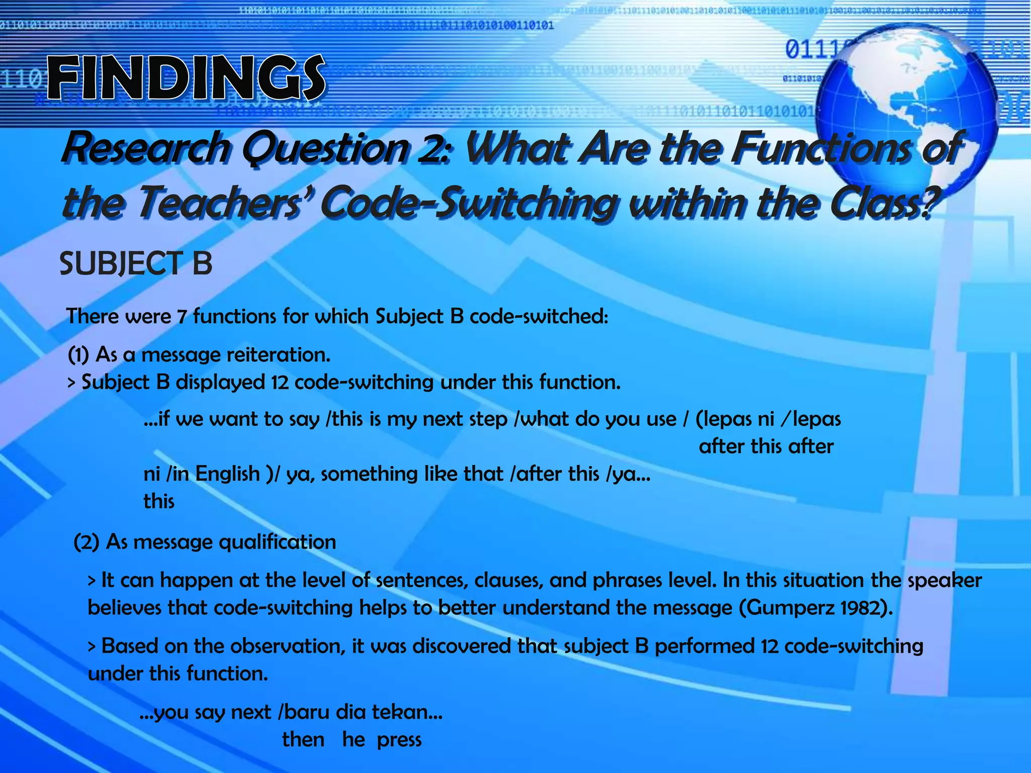 Research Question 2: What Are the Functions of
the Teachers’ Code-Switching within the Class?
SUBJECT B
There were 7 functions for which Subject B code-switched:
(1) As a message reiteration.
> Subject B displayed 12 code-switching under this function.
…if we want to say /this is my next step /what do you use / (lepas ni / lepas
after this after
ni /in English )/ ya, something like that /after this /ya…
this
(2) As message qualification
> It can happen at the level of sentences, clauses, and phrases level. In this situation the speaker
believes that code-switching helps to better understand the message (Gumperz 1982).
> Based on the observation, it was discovered that subject B performed 12 code-switching
under this function.
…you say next /baru dia tekan…
then he press
 