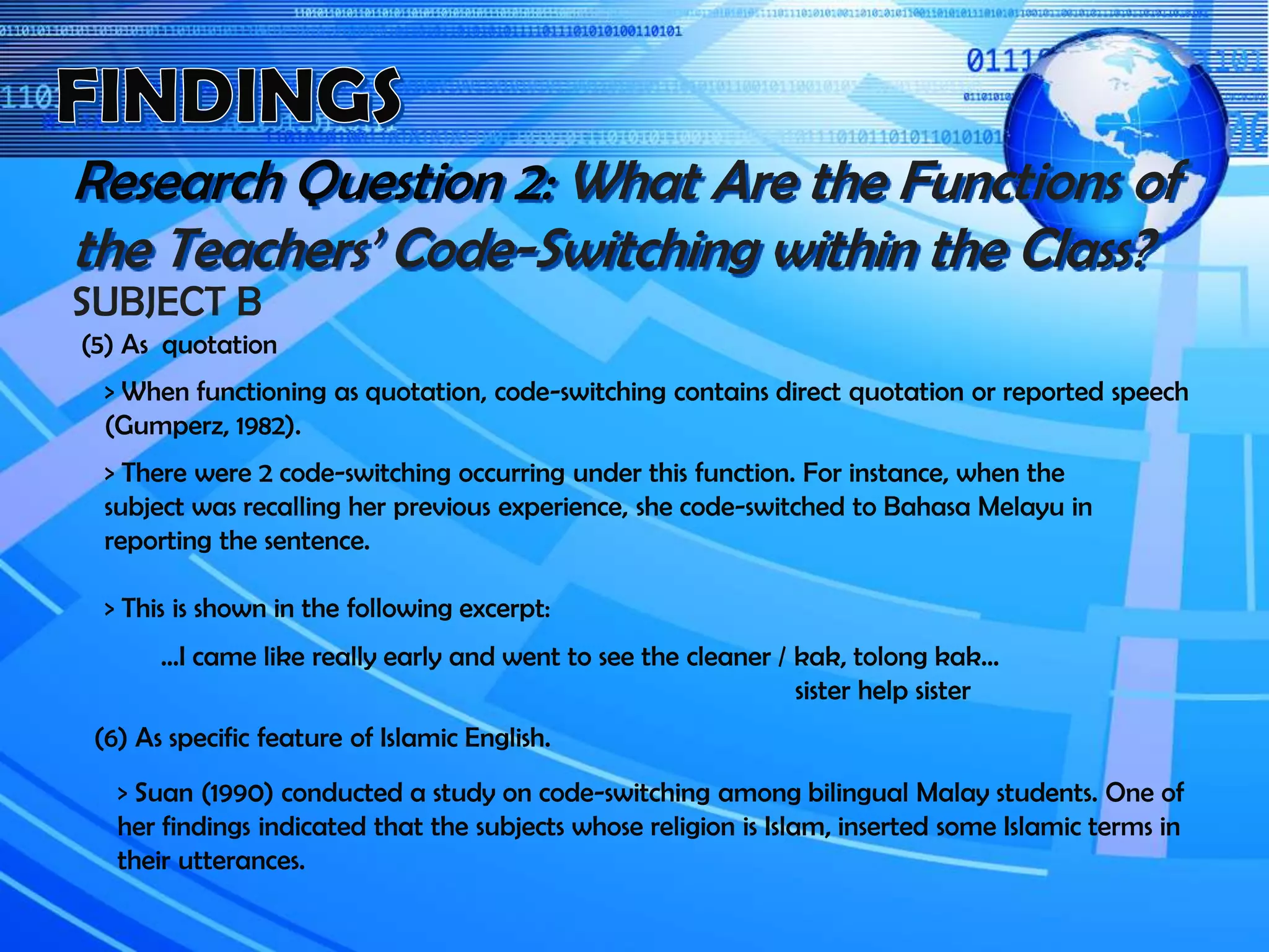 Research Question 2: What Are the Functions of
the Teachers’ Code-Switching within the Class?
SUBJECT B
(5) As quotation
> When functioning as quotation, code-switching contains direct quotation or reported speech
(Gumperz, 1982).
> There were 2 code-switching occurring under this function. For instance, when the
subject was recalling her previous experience, she code-switched to Bahasa Melayu in
reporting the sentence.
> This is shown in the following excerpt:
…I came like really early and went to see the cleaner / kak, tolong kak…
sister help sister
(6) As specific feature of Islamic English.
> Suan (1990) conducted a study on code-switching among bilingual Malay students. One of
her findings indicated that the subjects whose religion is Islam, inserted some Islamic terms in
their utterances.
 