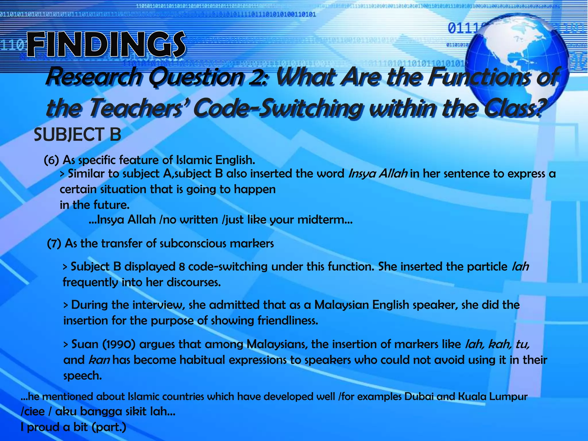 Research Question 2: What Are the Functions of
the Teachers’ Code-Switching within the Class?
SUBJECT B
(6) As specific feature of Islamic English.
> Similar to subject A,subject B also inserted the word Insya Allah in her sentence to express a
certain situation that is going to happen
in the future.
…Insya Allah /no written /just like your midterm…
(7) As the transfer of subconscious markers
> Subject B displayed 8 code-switching under this function. She inserted the particle lah
frequently into her discourses.
> Suan (1990) argues that among Malaysians, the insertion of markers like lah, kah, tu,
and kan has become habitual expressions to speakers who could not avoid using it in their
speech.
> During the interview, she admitted that as a Malaysian English speaker, she did the
insertion for the purpose of showing friendliness.
...he mentioned about Islamic countries which have developed well /for examples Dubai and Kuala Lumpur
/ciee / aku bangga sikit lah...
I proud a bit (part.)
 