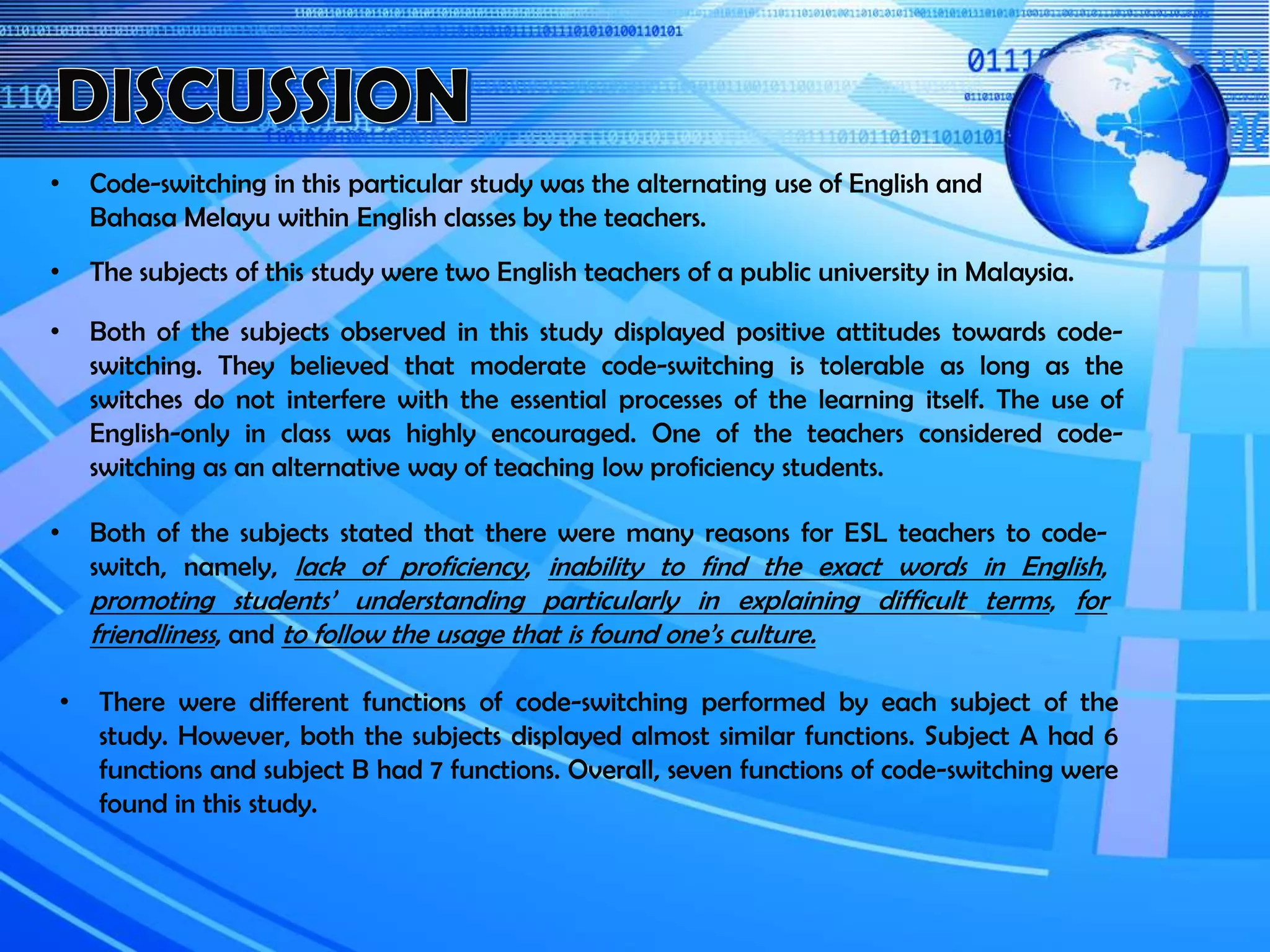 • Code-switching in this particular study was the alternating use of English and
Bahasa Melayu within English classes by the teachers.
• The subjects of this study were two English teachers of a public university in Malaysia.
• Both of the subjects observed in this study displayed positive attitudes towards code-
switching. They believed that moderate code-switching is tolerable as long as the
switches do not interfere with the essential processes of the learning itself. The use of
English-only in class was highly encouraged. One of the teachers considered code-
switching as an alternative way of teaching low proficiency students.
• Both of the subjects stated that there were many reasons for ESL teachers to code-
switch, namely, lack of proficiency, inability to find the exact words in English,
promoting students’ understanding particularly in explaining difficult terms, for
friendliness, and to follow the usage that is found one’s culture.
• There were different functions of code-switching performed by each subject of the
study. However, both the subjects displayed almost similar functions. Subject A had 6
functions and subject B had 7 functions. Overall, seven functions of code-switching were
found in this study.
 