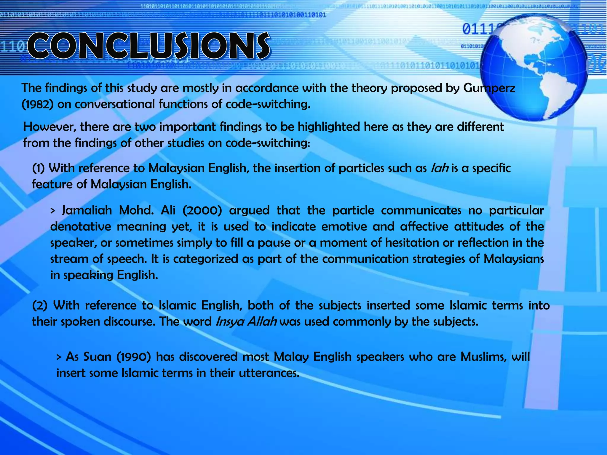 The findings of this study are mostly in accordance with the theory proposed by Gumperz
(1982) on conversational functions of code-switching.
However, there are two important findings to be highlighted here as they are different
from the findings of other studies on code-switching:
(1) With reference to Malaysian English, the insertion of particles such as lah is a specific
feature of Malaysian English.
> Jamaliah Mohd. Ali (2000) argued that the particle communicates no particular
denotative meaning yet, it is used to indicate emotive and affective attitudes of the
speaker, or sometimes simply to fill a pause or a moment of hesitation or reflection in the
stream of speech. It is categorized as part of the communication strategies of Malaysians
in speaking English.
(2) With reference to Islamic English, both of the subjects inserted some Islamic terms into
their spoken discourse. The word Insya Allah was used commonly by the subjects.
> As Suan (1990) has discovered most Malay English speakers who are Muslims, will
insert some Islamic terms in their utterances.
 