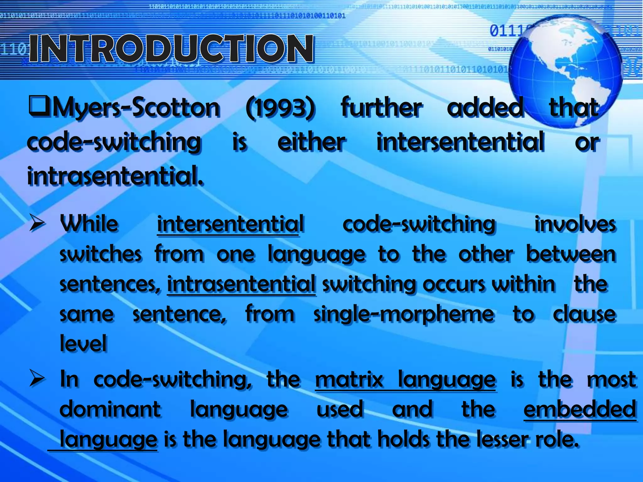 Myers-Scotton (1993) further added that
code-switching is either intersentential or
intrasentential.
 While intersentential code-switching involves
switches from one language to the other between
sentences, intrasentential switching occurs within the
same sentence, from single-morpheme to clause
level
 In code-switching, the matrix language is the most
dominant language used and the embedded
language is the language that holds the lesser role.
 