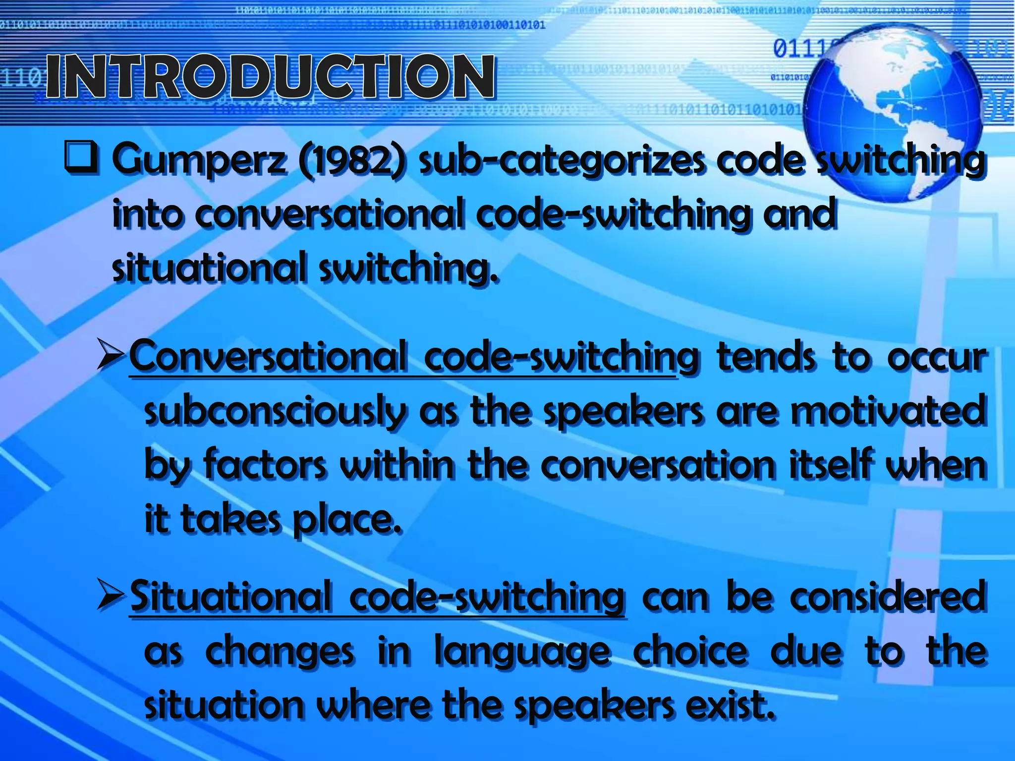  Gumperz (1982) sub-categorizes code switching
into conversational code-switching and
situational switching.
Conversational code-switching tends to occur
subconsciously as the speakers are motivated
by factors within the conversation itself when
it takes place.
Situational code-switching can be considered
as changes in language choice due to the
situation where the speakers exist.
 