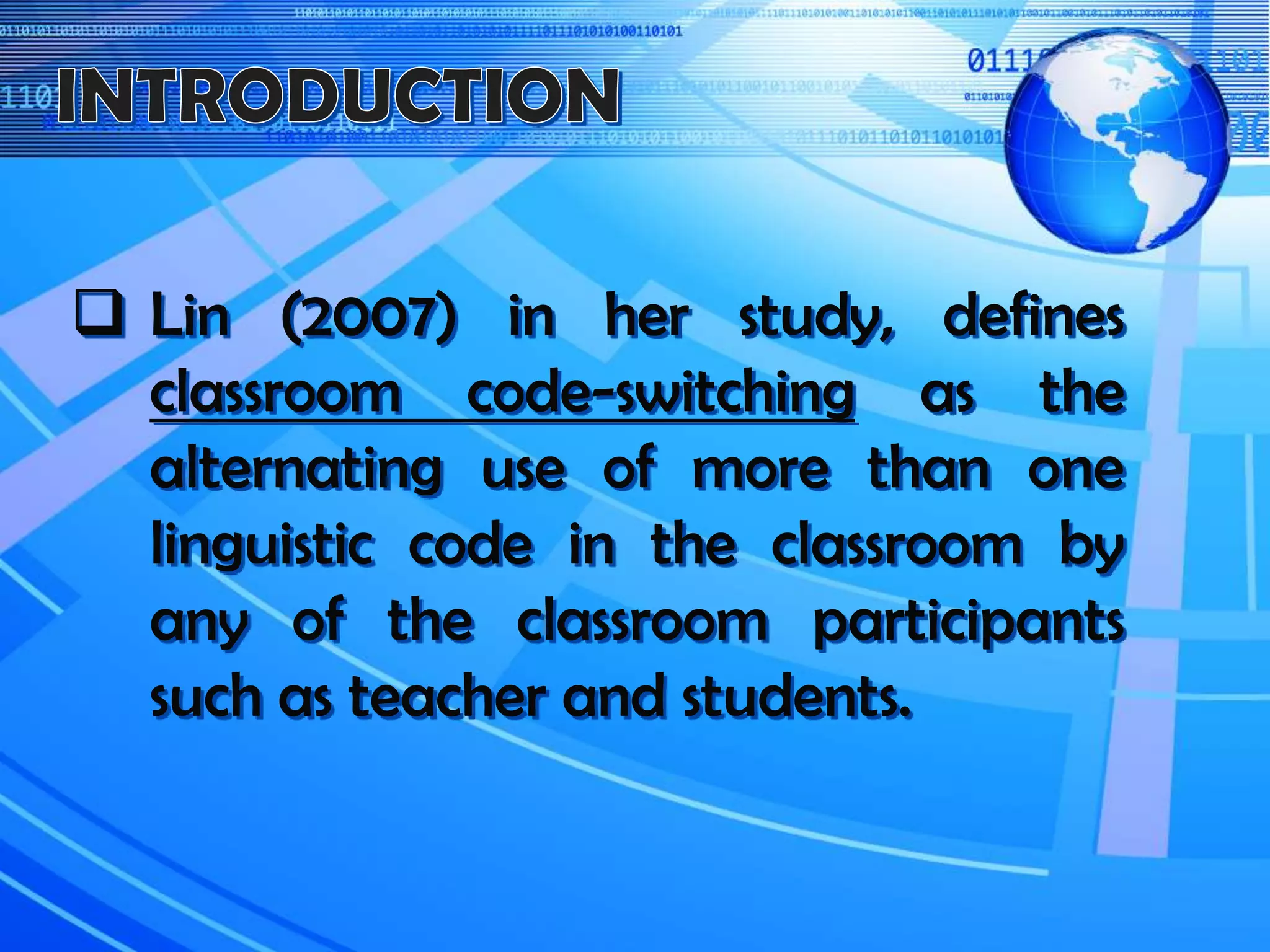  Lin (2007) in her study, defines
classroom code-switching as the
alternating use of more than one
linguistic code in the classroom by
any of the classroom participants
such as teacher and students.
 