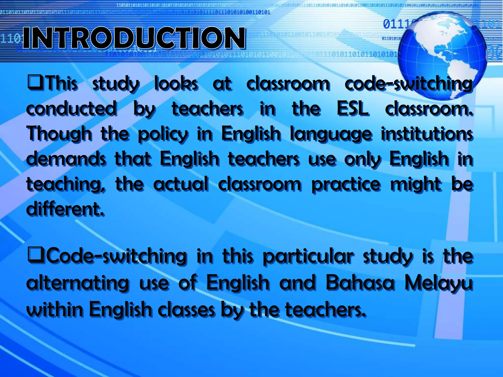 This study looks at classroom code-switching
conducted by teachers in the ESL classroom.
Though the policy in English language institutions
demands that English teachers use only English in
teaching, the actual classroom practice might be
different.
Code-switching in this particular study is the
alternating use of English and Bahasa Melayu
within English classes by the teachers.
 