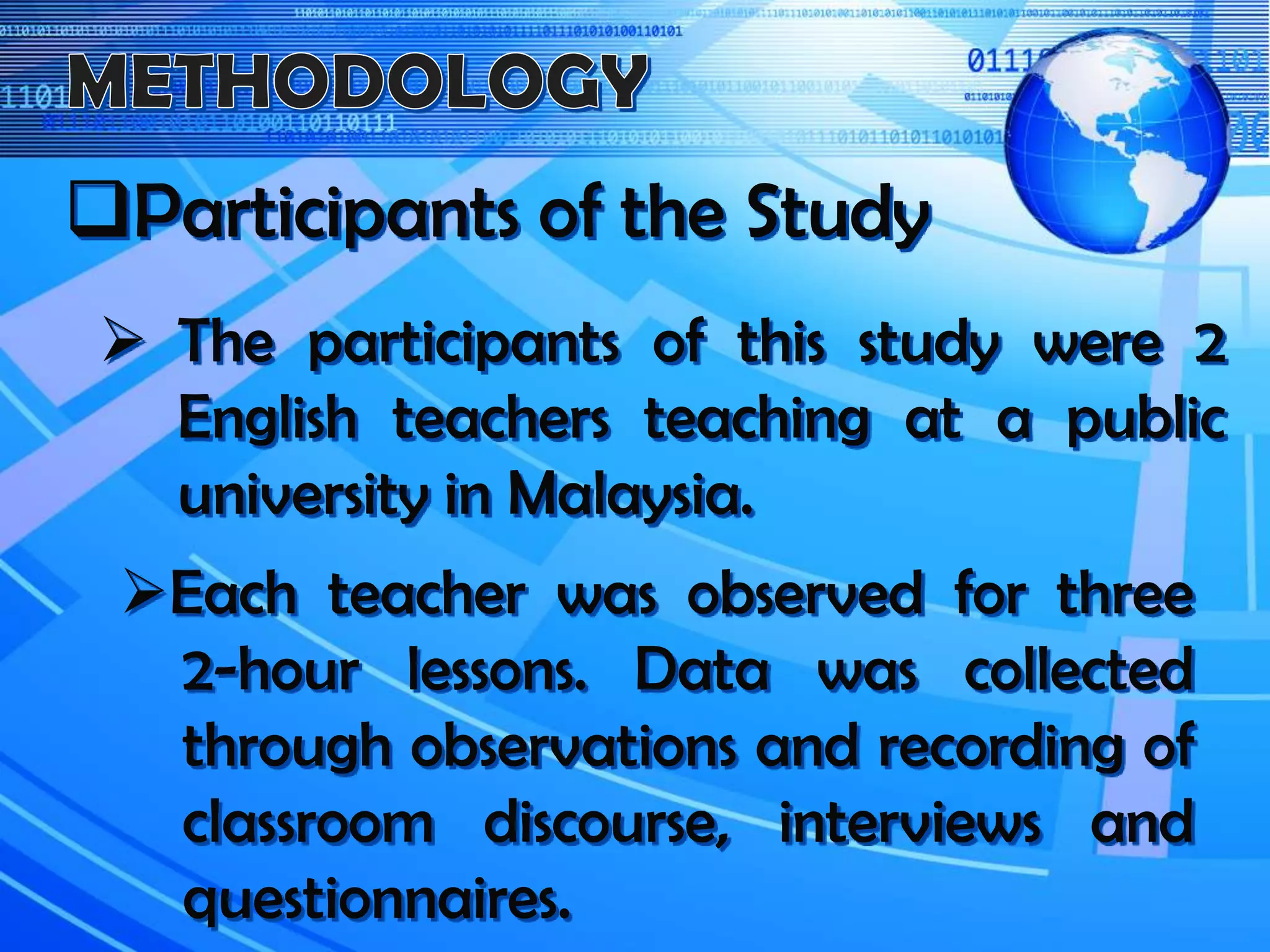 Participants of the Study
 The participants of this study were 2
English teachers teaching at a public
university in Malaysia.
Each teacher was observed for three
2-hour lessons. Data was collected
through observations and recording of
classroom discourse, interviews and
questionnaires.
 