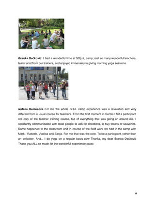  
 
Branka Dečković​: I had a wonderful time at SO(u)L camp; met so many wonderful teachers,                             
learnt a lot from our trainers, and enjoyed immensely in giving morning yoga sessions.   
 
  
Natalia Belousova For me the whole SOuL camp experience was a revelation and very                           
different from a usual course for teachers. From the first moment in Serbia I felt a participant                                 
not only of the teacher training course, but of everything that was going on around me. I                                 
constantly communicated with local people to ask for directions, to buy tickets or souvenirs.                           
Same happened in the classroom and in course of the field work we had in the camp with                                   
Mark , ​Rakesh​, ​Vladica and ​Sanja​. For me that was the core. To be a participant, rather than                                   
an onlooker. And... I do yoga on a regular basis now Thanks, my dear ​Branka Dečković                               
Thank you ALL so much for the wonderful experience xxxxx 
9
 