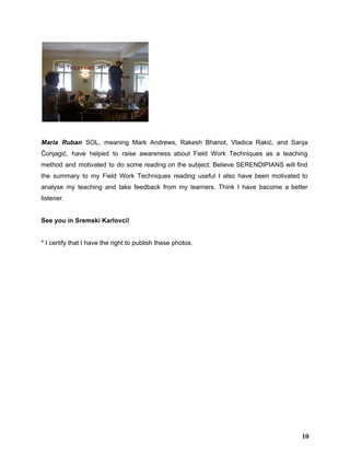  
 
Maria Ruban SOL, meaning ​Mark Andrews​, ​Rakesh Bhanot​, ​Vladica Rakić​, and ​Sanja                       
Čonjagić​, have helped to raise awareness about Field Work Techniques as a teaching                         
method and motivated to do some reading on the subject. Believe SERENDIPIANS will find                           
the summary to my Field Work Techniques reading useful I also have been motivated to                             
analyse my teaching and take feedback from my learners. Think I have bacome a better                             
listener.  
 
See you in Sremski Karlovci! 
 
* I certify that I have the right to publish these photos.  
 
10
 