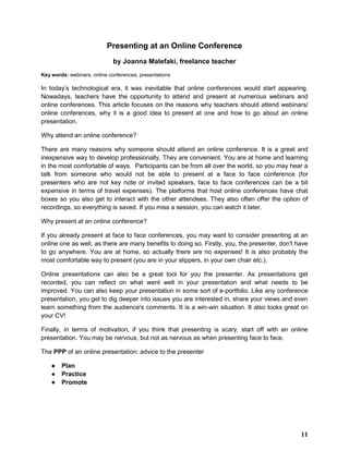 Presenting at an Online Conference
by Joanna Malefaki, freelance teacher
Key words: webinars, online conferences, presentations
In today’s technological era, it was inevitable that online conferences would start appearing.
Nowadays, teachers have the opportunity to attend and present at numerous webinars and
online conferences. This article focuses on the reasons why teachers should attend webinars/
online conferences, why it is a good idea to present at one and how to go about an online
presentation.
Why attend an online conference?
There are many reasons why someone should attend an online conference. It is a great and
inexpensive way to develop professionally. They are convenient. You are at home and learning
in the most comfortable of ways. Participants can be from all over the world, so you may hear a
talk from someone who would not be able to present at a face to face conference (for
presenters who are not key note or invited speakers, face to face conferences can be a bit
expensive in terms of travel expenses). The platforms that host online conferences have chat
boxes so you also get to interact with the other attendees. They also often offer the option of
recordings, so everything is saved. If you miss a session, you can watch it later.
Why present at an online conference?
If you already present at face to face conferences, you may want to consider presenting at an
online one as well, as there are many benefits to doing so. Firstly, you, the presenter, don't have
to go anywhere. You are at home, so actually there are no expenses! It is also probably the
most comfortable way to present (you are in your slippers, in your own chair etc.).
Online presentations can also be a great tool for you the presenter. As presentations get
recorded, you can reflect on what went well in your presentation and what needs to be
improved. You can also keep your presentation in some sort of e-portfolio. Like any conference
presentation, you get to dig deeper into issues you are interested in, share your views and even
learn something from the audience's comments. It is a win-win situation. It also looks great on
your CV!
Finally, in terms of motivation, if you think that presenting is scary, start off with an online
presentation. You may be nervous, but not as nervous as when presenting face to face.
The PPP of an online presentation: advice to the presenter
● Plan
● Practice
● Promote
11
 