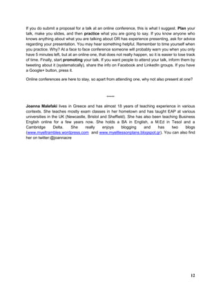 If you do submit a proposal for a talk at an online conference, this is what I suggest. Plan your
talk, make you slides, and then practice what you are going to say. If you know anyone who
knows anything about what you are talking about OR has experience presenting, ask for advice
regarding your presentation. You may hear something helpful. Remember to time yourself when
you practice. Why? At a face to face conference someone will probably warn you when you only
have 5 minutes left, but at an online one, that does not really happen, so it is easier to lose track
of time. Finally, start promoting your talk. If you want people to attend your talk, inform them by
tweeting about it (systematically), share the info on Facebook and LinkedIn groups. If you have
a Google+ button, press it.
Online conferences are here to stay, so apart from attending one, why not also present at one?
*****
Joanna Malefaki lives in Greece and has almost 18 years of teaching experience in various
contexts. She teaches mostly exam classes in her hometown and has taught EAP at various
universities in the UK (Newcastle, Bristol and Sheffield). She has also been teaching Business
English online for a few years now. She holds a BA in English, a M.Ed in Tesol and a
Cambridge Delta. She really enjoys blogging and has two blogs
(www.myeltrambles.wordpress.com and www.myeltlessonplans.blogspot.gr). You can also find
her on twitter:@joannacre
12
 