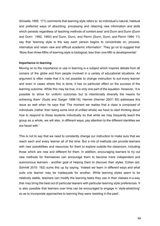 (Kinsella 1995: 171) comments that learning style refers to ‘​an individual’s natural, habitual                         
and preferred ways of absorbing, processing and retaining new information and skills                       
which persists regardless of teaching methods of content area’ and Dunn and Dunn (Dunn                           
and Dunn 1992, 1993) and Dunn, Dunn, and Perrin (Dunn, Dunn, and Perrin 1994: 11)                             
say that ‘learning style is the way each person begins to concentrate on, process,                           
internalize and retain new and difficult academic information.’ They go on to suggest that                           
‘More than three­fifths of learning style is biological; less than one­fifth is developmental.’ 
 
Importance in learning 
Moving on to the importance or use in learning is a subject which inspires debate from all                                 
corners of the globe and from people involved in a variety of educational situations. An                             
argument is often made that it is not possible to change instruction to suit every learner                               
and even in cases where this is done, it has no particular effect on the success of the                                   
learning outcome. While this may be true, it is only one part of the equation. However, ‘it is                                   
possible to strive for uniform outcomes but to intentionally diversify the means for                         
achieving them’ (Guild and Garger 1998:19). Harmer (Harmer 2007: 85) addresses this                       
issue as well when he says that ‘The moment we realise that a class is composed of                                 
individuals (rather than being some kind of unified whole) we have to start thinking about                             
how to respond to those students individually so that while we may frequently teach the                             
group as a whole, we will also, in different ways, pay attention to the different identities we                                 
are faced with.’ 
 
This is not to say that we need to constantly change our instruction to make sure that we                                   
reach each and every learner all of the time. But a mix of methods can provide learners                                 
with new possibilities and resources for them to explore outside the classroom, including                         
those which are new and different for them. In addition, encouraging learners to try out                             
new methods for themselves can encourage them to become more independent and                       
autonomous learners ­ another goal of helping them to discover their styles. Cohen (ed.                           
Schmitt 2010: 162) sums this up by saying, ‘Indeed we learn in different ways and what                               
suits one learner may be inadequate for another. While learning styles seem to be                           
relatively stable, teachers can modify the learning tasks they use in their classes in a way                               
that may bring the best out of particular leaners with particular learning style preferences. It                             
is also possible that learners over time can be encouraged to engage in ‘style­stretching’                           
so as to incorporate approaches to learning they were resisting in the past’. 
 
 
14
 