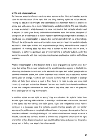 Myths and misconceptions 
As there are a number of misconceptions about learning styles, this is an important area to                               
cover in any discussion of the topic. For one thing, learning styles are not an excuse.                               
Finding out about one’s strengths and weaknesses does not mean that one is allowed to                             
simply give up because he or she is not particularly good at something. The goal instead is                                 
to create a mindset in which the person is made cognizant of their particular situation and                               
to expand on it and grow. In any discussion with learners about their styles, the option of                                 
falling back on a weakness as a reason not to do something is simply not on the table. It                                     
would also be a misconception to assume that learners cannot stretch out of their styles.                             
Although the style can be seen as a foundation, most learners have incorporated methods                           
ascribed to other styles to learn and acquire knowledge. Being aware of the wide range of                               
possibilities in learning does not mean that a learner will not make use of them, if                               
necessary, to achieve a particular goal or when learning a particular subject. And if the                             
learner is successful with this, motivation may improve resulting in a positive self­fulfilling                         
prophesy. 
 
Another misconception is that teachers tend to label or pigeon­hole learners once they                         
know their styles. This is most certainly not the aim of those of us working in this field. It is                                       
interesting to observe students and to be aware of their styles as it makes giving advice to                                 
particular questions easier, but it does not mean that a teacher should assume a learner                             
cannot grow or change. Teachers can reassure learners that ANY strength or strategy                         
which will help them achieve a goal is fine; there is no need to only use ones most                                   
commonly employed by the style. However, learners also need to have the self­confidence                         
to use the strategies comfortable for them, even if they have been told in the past that                                 
these strategies will not help them to learn.   
 
In addition, styles are not ‘right’ or ‘wrong’ they are valueless. No style is ‘better’ than                               
another style; one may be more suited to learning a particular skill than another, but each                               
of the styles has their strong and weak points. Style and competence should not be                             
confused. In a language class it is certainly possible that two people with very similar                             
learning style profiles are at completely different levels of language. So many other factors                           
must be considered that simply basing all conclusions about learners on style would be a                             
mistake. It could also be that a learner is enrolled in a programme which is not the right                                   
one for him or her. Discoveries about style could lead to making a change, but it may also                                   
simply lead to finding new ways to learn the material. 
 
15
 