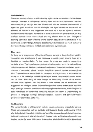  
Implementation 
There are a variety of ways in which learning styles can be implemented into the foreign                               
language classroom. In ​Spotlight on Learning Styles ​teachers are provided with checklists                       
which they can go through with their students and discuss. Particular characteristics of                         
styles are given as well as tips and strategies. The styles of both the teacher and the                                 
students are looked at and suggestions are made as to how to expand a teacher’s                             
repertoire in the classroom. As many of us teach in the way we prefer to learn, we may                                   
overlook learners’ needs whose styles are very different from our own. ​Spotlight on                         
Learning Styles has been written to remind teachers about the types of students in our                             
classrooms and provide tips, hints and ideas to ensure that teachers can reach as many of                               
their students as possible and find both satisfaction and joy in doing so. 
 
Style types 
As there are a large number of learning styles and surveys to determine them used by                               
researchers and practitioners, it was necessary to decide which ones to focus on in                           
Spotlight on Learning Styles​. For this reason, the choice was made to choose three                           
particular areas. This logical sequence of gathering information led to the choice of three                           
distinct areas to cover, beginning with visual, auditory and kinaesthetic modalities (sensory                       
channels of perception), global / analytic thought processes (cognitive processing) and                     
Mind Organisation (behaviour based on perception and organization of information). By                     
adding on to the knowledge provided by one style, a more composite picture of a learner                               
can be made. After doing all three surveys the individuality of each of the learners                             
becomes more apparent, the uniqueness of each learner can be appreciated, and                       
suggestions for strategies can be tailored to the particular learner and situation. As Cohen                           
says, ‘Although numerous distinctions are emerging from the literature, three categories of                       
style preferences are considered particularly relevant and useful to understanding the                     
process of language learning: sensory/perceptual, cognitive and personality­related               
preferences’ (Schmitt ed. 2010:163).  
 
VAK Learners 
The standard model of VAK generally includes visual, auditory and kinaesthetic learners.                       
These were researched early on by Barbe and Swassing (Barbe and Swassing 1979:1)                         
who defined what they called modalities as ‘any of the sensory channels through which an                             
individual receives and retains information’. However, after working in adult education and                       
teacher training for some thirty years, it seems that adults tend to be either kinaesthetic                             
16
 