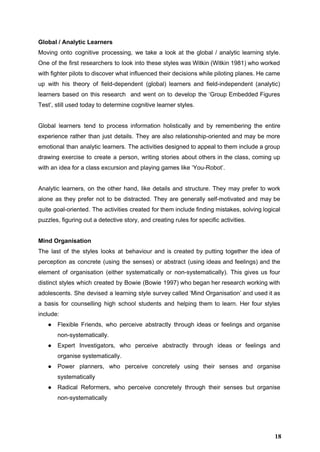 Global / Analytic Learners 
Moving onto cognitive processing, we take a look at the global / analytic learning style.                             
One of the first researchers to look into these styles was Witkin (Witkin 1981) who worked                               
with fighter pilots to discover what influenced their decisions while piloting planes. He came                           
up with his theory of field­dependent (global) learners and field­independent (analytic)                     
learners based on this research and went on to develop the ‘Group Embedded Figures                           
Test’, still used today to determine cognitive learner styles. 
 
Global learners tend to process information holistically and by remembering the entire                       
experience rather than just details. They are also relationship­oriented and may be more                         
emotional than analytic learners. The activities designed to appeal to them include a group                           
drawing exercise to create a person, writing stories about others in the class, coming up                             
with an idea for a class excursion and playing games like ‘You­Robot’.  
 
Analytic learners, on the other hand, like details and structure. They may prefer to work                             
alone as they prefer not to be distracted. They are generally self­motivated and may be                             
quite goal­oriented. The activities created for them include finding mistakes, solving logical                       
puzzles, figuring out a detective story, and creating rules for specific activities. 
 
Mind Organisation 
The last of the styles looks at behaviour and is created by putting together the idea of                                 
perception as concrete (using the senses) or abstract (using ideas and feelings) and the                           
element of organisation (either systematically or non­systematically). This gives us four                     
distinct styles which created by Bowie (Bowie 1997) who began her research working with                           
adolescents. She devised a learning style survey called ‘Mind Organisation’ and used it as                           
a basis for counselling high school students and helping them to learn. Her four styles                             
include: 
● Flexible Friends, who perceive abstractly through ideas or feelings and organise                     
non­systematically. 
● Expert Investigators, who perceive abstractly through ideas or feelings and                   
organise systematically. 
● Power planners, who perceive concretely using their senses and organise                   
systematically 
● Radical Reformers, who perceive concretely through their senses but organise                   
non­systematically 
 
18
 