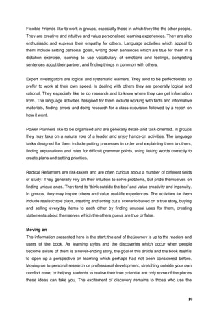 Flexible Friends like to work in groups, especially those in which they like the other people.                               
They are creative and intuitive and value personalised learning experiences. They are also                         
enthusiastic and express their empathy for others. Language activities which appeal to                       
them include setting personal goals, writing down sentences which are true for them in a                             
dictation exercise, learning to use vocabulary of emotions and feelings, completing                     
sentences about their partner, and finding things in common with others. 
 
Expert Investigators are logical and systematic learners. They tend to be perfectionists so                         
prefer to work at their own speed. In dealing with others they are generally logical and                               
rational. They especially like to do research and to know where they can get information                             
from. The language activities designed for them include working with facts and informative                         
materials, finding errors and doing research for a class excursion followed by a report on                             
how it went.  
 
Power Planners like to be organised and are generally detail­ and task­oriented. In groups                           
they may take on a natural role of a leader and enjoy hands­on activities. The language                               
tasks designed for them include putting processes in order and explaining them to others,                           
finding explanations and rules for difficult grammar points, using linking words correctly to                         
create plans and setting priorities. 
 
Radical Reformers are risk­takers and are often curious about a number of different fields                           
of study. They generally rely on their intuition to solve problems, but pride themselves on                             
finding unique ones. They tend to ‘think outside the box’ and value creativity and ingenuity.                             
In groups, they may inspire others and value real­life experiences. The activities for them                           
include realistic role plays, creating and acting out a scenario based on a true story, buying                               
and selling everyday items to each other by finding unusual uses for them, creating                           
statements about themselves which the others guess are true or false. 
 
Moving on  
The information presented here is the start; the end of the journey is up to the readers and                                   
users of the book. As learning styles and the discoveries which occur when people                           
become aware of them is a never­ending story, the goal of this article and the book itself is                                   
to open up a perspective on learning which perhaps had not been considered before.                           
Moving on to personal research or professional development, stretching outside your own                       
comfort zone, or helping students to realise their true potential are only some of the places                               
these ideas can take you. The excitement of discovery remains to those who use the                             
19
 