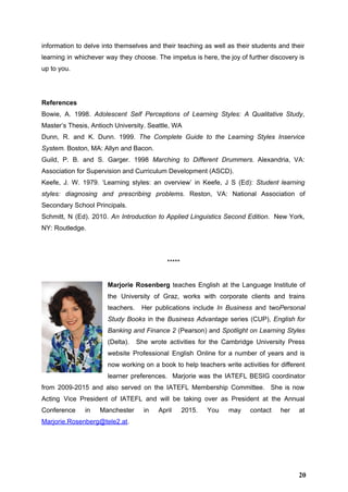 information to delve into themselves and their teaching as well as their students and their                             
learning in whichever way they choose. The impetus is here, the joy of further discovery is                               
up to you.  
 
 
References 
Bowie, A. 1998. ​Adolescent Self Perceptions of Learning Styles: A Qualitative Study​,                       
Master’s Thesis, Antioch University. Seattle, WA 
Dunn, R. and K. Dunn. 1999. ​The Complete Guide to the Learning Styles Inservice                           
System.​ Boston, MA: Allyn and Bacon.  
Guild, P. B. and S. Garger. 1998 ​Marching to Different Drummers. ​Alexandria, VA:                         
Association for Supervision and Curriculum Development (ASCD).  
Keefe, J. W. 1979. ‘Learning styles: an overview’ in Keefe, J S (Ed): ​Student learning                             
styles: diagnosing and prescribing problems. Reston, VA: National Association of                   
Secondary School Principals. 
Schmitt, N (Ed). 2010. ​An Introduction to Applied Linguistics ​Second Edition​. New York,                         
NY: Routledge. 
 
 
***** 
 
Marjorie Rosenberg ​teaches English at the Language Institute of                 
the University of Graz, works with corporate clients and trains                   
teachers. Her publications include ​In Business and two​Personal               
Study Books in the ​Business Advantage series (CUP), ​English for                   
Banking and Finance 2 (Pearson) and ​Spotlight on Learning Styles                   
(Delta). She wrote activities for the Cambridge University Press                 
website Professional English Online for a number of years and is                     
now working on a book to help teachers write activities for different                       
learner preferences. Marjorie was the IATEFL BESIG coordinator               
from 2009­2015 and also served on the IATEFL Membership Committee. She is now                         
Acting Vice President of IATEFL and will be taking over as President at the Annual                             
Conference in Manchester in April 2015. You may contact her at                     
Marjorie.Rosenberg@tele2.at​. 
 
 
20
 