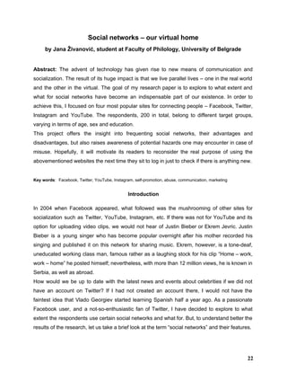 Social networks – our virtual home 
by Jana Živanović, student at Faculty of Philology, University of Belgrade 
 
Abstract: ​The advent of technology has given rise to new means of communication and                           
socialization. The result of its huge impact is that we live parallel lives – one in the real world                                     
and the other in the virtual. The goal of my research paper is to explore to what extent and                                     
what for social networks have become an indispensable part of our existence. In order to                             
achieve this, I focused on four most popular sites for connecting people – Facebook, Twitter,                             
Instagram and YouTube. The respondents, 200 in total, belong to different target groups,                         
varying in terms of age, sex and education.  
This project offers the insight into frequenting social networks, their advantages and                       
disadvantages, but also raises awareness of potential hazards one may encounter in case of                           
misuse. Hopefully, it will motivate its readers to reconsider the real purpose of using the                             
abovementioned websites the next time they sit to log in just to check if there is anything new. 
 
Key words​:​  ​Facebook, Twitter, YouTube, Instagram, self­promotion, abuse, communication, marketing 
Introduction 
In 2004 when Facebook appeared, what followed was the mushrooming of other sites for                           
socialization such as Twitter, YouTube, Instagram, etc. If there was not for YouTube and its                             
option for uploading video clips, we would not hear of Justin Bieber or Ekrem Jevric. Justin                               
Bieber is a young singer who has become popular overnight after his mother recorded his                             
singing and published it on this network for sharing music. Ekrem, however, is a tone­deaf,                             
uneducated working class man, famous rather as a laughing stock for his clip “Home – work,                               
work – home” he posted himself; nevertheless, with more than 12 million views, he is known in                                 
Serbia, as well as abroad.  
How would we be up to date with the latest news and events about celebrities if we did not                                     
have an account on Twitter? If I had not created an account there, I would not have the                                   
faintest idea that Vlado Georgiev started learning Spanish half a year ago. As a passionate                             
Facebook user, and a not­so­enthusiastic fan of Twitter, I have decided to explore to what                             
extent the respondents use certain social networks and what for. But, to understand better the                             
results of the research, let us take a brief look at the term “social networks” and their features. 
22
 