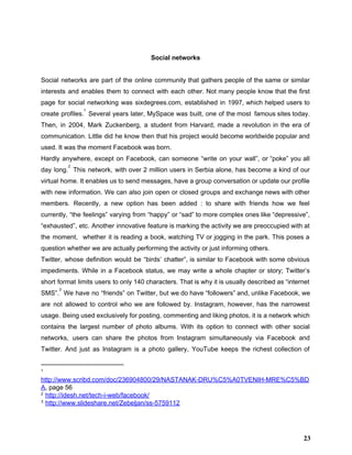    
Social networks 
 
Social networks are part of the online community that gathers people of the same or similar                               
interests and enables them to connect with each other. Not many people know that the first                               
page for social networking was sixdegrees.com, established in 1997, which helped users to                         
create profiles. Several years later, MySpace was built, one of the most famous sites today.                             
1
Then, in 2004, Mark Zuckenberg, a student from Harvard, made a revolution in the era of                               
communication. Little did he know then that his project would become worldwide popular and                           
used. It was the moment Facebook was born.  
Hardly anywhere, except on Facebook, can someone “write on your wall”, or “poke” you all                             
day long. This network, with over 2 million users in Serbia alone, has become a kind of our                                   
2
virtual home. It enables us to send messages, have a group conversation or update our profile                               
with new information. We can also join open or closed groups and exchange news with other                               
members. Recently, a new option has been added : to share with friends how we feel                               
currently, “the feelings” varying from “happy” or “sad” to more complex ones like “depressive”,                           
“exhausted”, etc. Another innovative feature is marking the activity we are preoccupied with at                           
the moment, whether it is reading a book, watching TV or jogging in the park. This poses a                                   
question whether we are actually performing the activity or just informing others.  
Twitter, whose definition would be “birds’ chatter”, is similar to Facebook with some obvious                           
impediments. While in a Facebook status, we may write a whole chapter or story; Twitter’s                             
short format limits users to only 140 characters. That is why it is usually described as “internet                                 
SMS”. We have no “friends” on Twitter, but we do have “followers” and, unlike Facebook, we                               
3
are not allowed to control who we are followed by. Instagram, however, has the narrowest                             
usage. Being used exclusively for posting, commenting and liking photos, it is a network which                             
contains the largest number of photo albums. With its option to connect with other social                             
networks, users can share the photos from Instagram simultaneously via Facebook and                       
Twitter. And just as Instagram is a photo gallery, YouTube keeps the richest collection of                             
1
 
http://www.scribd.com/doc/236904800/29/NASTANAK­DRU%C5%A0TVENIH­MRE%C5%BD
A​, page 56 
2
 ​http://idesh.net/tech­i­web/facebook/ 
3
 ​http://www.slideshare.net/Zebeljan/ss­5759112 
23
 