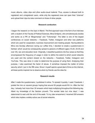 music albums, video clips and other audio­visual material. Thus, access is allowed both to                           
registered and unregistered users, while only the registered ones can open their “channel”                         
and upload their clips but also comment on those of other people.  
 
Research conduction 
 
I began the research on this topic in March. The first approach was in the form of an interview                                     
with a student of the Faculty of Political Sciences, Mina Smiljanic, who simultaneously studies                           
and works as a PR at “Blogomanija” and “Tvitomanija”. The latter is one of the largest                               
conferences on social networks – Facebook, Twitter, Instagram and other new platforms                       
which are used for cooperation, business improvement and meeting people. Having talked to                         
Mina one Sunday afternoon during our coffee time, I decided to create a questionnaire in                             
Serbian which would be consequently spread to persons of different ages (15­25, 25­35 and                           
over 35), sex and education level. Originally, I classified questions into four areas so that they                               
encompassed the frequency of usage in order to define the extent to which social networks                             
are used ​and the content shared on the networks – Facebook, Twitter, Instagram and                           
YouTube. This was done in order to determine the purpose of using them. Analysing their                             
purpose, I also examined the factor of abuse. It somehow imposed the matter of online                             
security which I put in the fifth area. Since I myself spend a great deal of time on the internet,                                       
all these points inspired me to observe what my friends use the sites for. 
 
Research results 
 
After I made the questionnaire, I published it online. To spread it quickly, I used Facebook. I                                 
posted the link on several groups hoping that around 50 people would fill it in. After the first                                   
day, I already had more than 30 answers which kept multiplying throughout the following day.                             
Albeit my knowledge of the Serbian proverb “The wonder lasts but nine days”, I was                             
determined to wait until the end of the week. To my utter amazement, I received 200 answers                                 
which also implies a widely active use of social networks. 
 
 
 
 
24
 