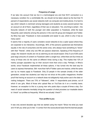 Frequency of usage 
If we take into account that we live in a technological era and that Wi­Fi connection is a                                   
necessary condition for a comfortable life, we should not be taken aback by the fact that 73                                 
percent of respondents use social networks both via computer and mobile phone. It is hard to                               
say which network is dominant among teenagers and students as every second person has                           
an account on all of them, regardless of their sex or education. Yet, one thing is certain – the                                     
favourite network of both the younger and older population is Facebook, while the least                           
frequently used networks among the persons in the over­35 group are Instagram and Twitter.                           
As Mina has said: “Facebook is more accessible and easier to use, which is why it has so                                   
many users”. 
It seems that a majority of users considers social networks to be a cyber space where they                                 
are expected to be interactive. Accordingly, 80% of the persons questioned see themselves                         
equally in the role of consumers and the active ones, who always have something to “share”                               
with their “friends”, while only one fifth are passive observers. Speaking of the frequency of                             
usage, the research results are not as alarming as one would expect. Only 5 out of 200 users                                   
post large amounts of content on Facebook within a single hour, while there are four times as                                 
many of those who do the same at different times during a day. This implies that 12% of                                   
mainly younger population log on their account more than once a day. Perhaps, in Mina’s                             
words, since Facebook implemented all these options, it has turned into the best way for                             
users to express themselves. Still more than half of Twitter users are inactive, while the same                               
can by no means apply to Facebook. Only 23 people in the sample (mostly of the older                                 
generation, except two students) can help but not shout at this public megaphone. Another                           
proof that having an account on a network does not obligatorily imply active use is the data on                                   
visiting Instagram. There are 73% of “followers”, while 11 respondents post photos, out of                           
which 8 are girls. Most of those who upload files on YouTube do it on a monthly basis;                                   
however, an exception to this is a young man who posts clips a couple of times a day. Our                                     
need of social networks inevitably brings the question of what provokes our insatiable desire                           
to “check” our profiles so frequently. What do we actually “check”? 
 
Your profile is you 
 
It was only several decades ago that we started using the maxim “Show me what you read                                 
and I’ll tell you what you’re like”. It comes from the sociocultural basis that the learned people                                 
25
 