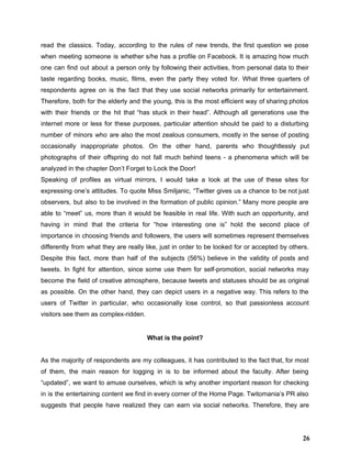 read the classics. Today, according to the rules of new trends, the first question we pose                               
when meeting someone is whether s/he has a profile on Facebook. It is amazing how much                               
one can find out about a person only by following their activities, from personal data to their                                 
taste regarding books, music, films, even the party they voted for. What three quarters of                             
respondents agree on is the fact that they use social networks primarily for entertainment.                           
Therefore, both for the elderly and the young, this is the most efficient way of sharing photos                                 
with their friends or the hit that “has stuck in their head”. Although all generations use the                                 
internet more or less for these purposes, particular attention should be paid to a disturbing                             
number of minors who are also the most zealous consumers, mostly in the sense of posting                               
occasionally inappropriate photos. On the other hand, parents who thoughtlessly put                     
photographs of their offspring do not fall much behind teens ­ a phenomena which will be                               
analyzed in the chapter Don’t Forget to Lock the Door!  
Speaking of profiles as virtual mirrors, I would take a look at the use of these sites for                                   
expressing one’s attitudes. To quote Miss Smiljanic, “Twitter gives us a chance to be not just                               
observers, but also to be involved in the formation of public opinion.” Many more people are                               
able to “meet” us, more than it would be feasible in real life. With such an opportunity, and                                   
having in mind that the criteria for “how interesting one is” hold the second place of                               
importance in choosing friends and followers, the users will sometimes represent themselves                       
differently from what they are really like, just in order to be looked for or accepted by others.                                   
Despite this fact, more than half of the subjects (56%) believe in the validity of posts and                                 
tweets. In fight for attention, since some ​use them for self­promotion, social networks may                           
become the field of creative atmosphere, because tweets and statuses should be as original                           
as possible. On the other hand, they can depict users in a negative way. This refers to the                                   
users of Twitter in particular, who occasionally lose control, so that passionless account                         
visitors see them as complex­ridden.  
 
What is the point? 
 
As the majority of respondents are my colleagues, it has contributed to the fact that, for most                                 
of them, the main reason for logging in is to be informed about the faculty. After being                                 
“updated”, we want to amuse ourselves, which is why another important reason for checking                           
in is the entertaining content we find in every corner of the Home Page. Twitomania’s PR also                                 
suggests that people have realized they can earn via social networks. Therefore, they are                           
26
 