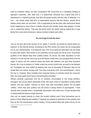 used by freelance artists, but also corporations like Coca­Cola as a marketing strategy to                           
approach customers. She adds that, if a determined individual has a good idea and is                             
experienced in mobilizing people, that idea will spread quickly with the help of networks. It is                               
true – the results show that 63% of respondents assume that the citizens’ activity which                             
started online does not end there. This is supported by the fact that, after destructive floods                               
which happened in many towns in Serbia, Bosnia and Croatia, these sites played a crucial                             
role in organizing actions. That was the period when the whole internet looked like a huge                               
family from some other dimension, whose members helped each other. 
 
Do not forget to lock the door! 
 
Just as we care about the security of our space in real life, we should be careful about our                                     
behavior in the internet society. According to the PR’s words, the media can be manipulated                             
but so can misinformation. It all depends upon how much personal information we are ready                             
to share with others. She herself is very optimistic, but her peers are not as much, since three                                   
quarters of her fellows keep their profiles locked. Of course, the older population is more                             
cautious in so far as they have only up to 60 friends. Unlike them, the youngest tend to be the                                       
target of abuse and the extreme cases are those with between one and three thousand                             
friends. But, how to behave on Twitter where we cannot control who we want to be followed                                 
by? Teenagers are more skillful at tweeting and, due to thousands of followers, they do not                               
reveal their true names, as they said. The more unusual the nick , the more followers – that is                                   4
the key to creativity. Mina considers that computer literacy at schools should be improved.                           
Also, the under aged would have to be particularly controlled.  
Without parental supervision and full of creativity accumulated in the wrong direction,                       
teenagers and young adults (especially those with lower levels of education) usually idolize                         
starlets and pop singers. Inspired by them, they take provocative photos, the so­called                         
“selfies”, which they post publicly and are prone to being victims of psychopaths. I have                             
recently been shocked when I accidentally discovered a clip where two 12­year­old girls tried                           
to impersonate the famous singer Severina. 
How can we expect parents to check the content children post if they themselves put on                               
photos of their offspring and toddlers? I required my subjects to elaborate on this question and                               
they all find this phenomenon rather irritating. Young mothers filled with pride and joy do not                               
4
nickname
27
 