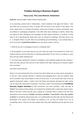 Problem Solving in Business English
Vicky Loras, The Loras Network, Switzerland
Keywords : Business English, Problem-Solving, Teaching Adults
In my teaching context here in Switzerland, I teach students of all ages and levels – from
very little kids as young as three, to adults. We will focus on the adults in this article. The
ones I teach work in a number of contexts: some work in banks or various companies, such
as software or packaging companies. Very often they have meetings to attend, where they
are asked by their colleagues and managers to help resolve problems or conflicts, or they
have to do it spontaneously when they crop up during the meetings. And they have to do
it…in English! What I do with them (not something ground-breaking, a very simple idea) is
that I try to think of potential problems they may have at work, such as:
1. What do you do if a colleague of yours is constantly late?
2. What happens if your boss asks you to work with your team at the weekend to finish off a
project (and you are not that keen on working weekends)? Or you have no problem to work
then and your team members do?
3. You have been working for months on installing a new software system for the company /
bank and they call you from the US in the middle of the night, asking you to resolve a glitch
then and there!
And other issues like that.
Since I am also learning their line of work from them (there are so many terms especially in
IT and as I have recently learned, in banking and packaging too!) I ask my students what
kind of problem they would expect to face at some point, or any issues they have come up
against during their career. I make a list of all these and prepare role-plays for them (some
can be used with many kinds of groups!). This idea is also in the amazing book Five-Minute
Business English Activities by Paul Emmerson and Nick Hamilton, under the title of
Crisis! The purpose of this activity is to present the students with a crisis they need to solve.
Most of the time I come into the room, putting on a dramatic face in order to set the crisis
atmosphere and announce: People, we have a problem. I was fired! or Our new system
is down! or something along those lines. It is unbelievable how they play into the drama and
participate! This activity has helped my students a lot, as they are pulled into it by its
compelling nature. They do not even realise when they start speaking and we get lots out of
it.
2
 